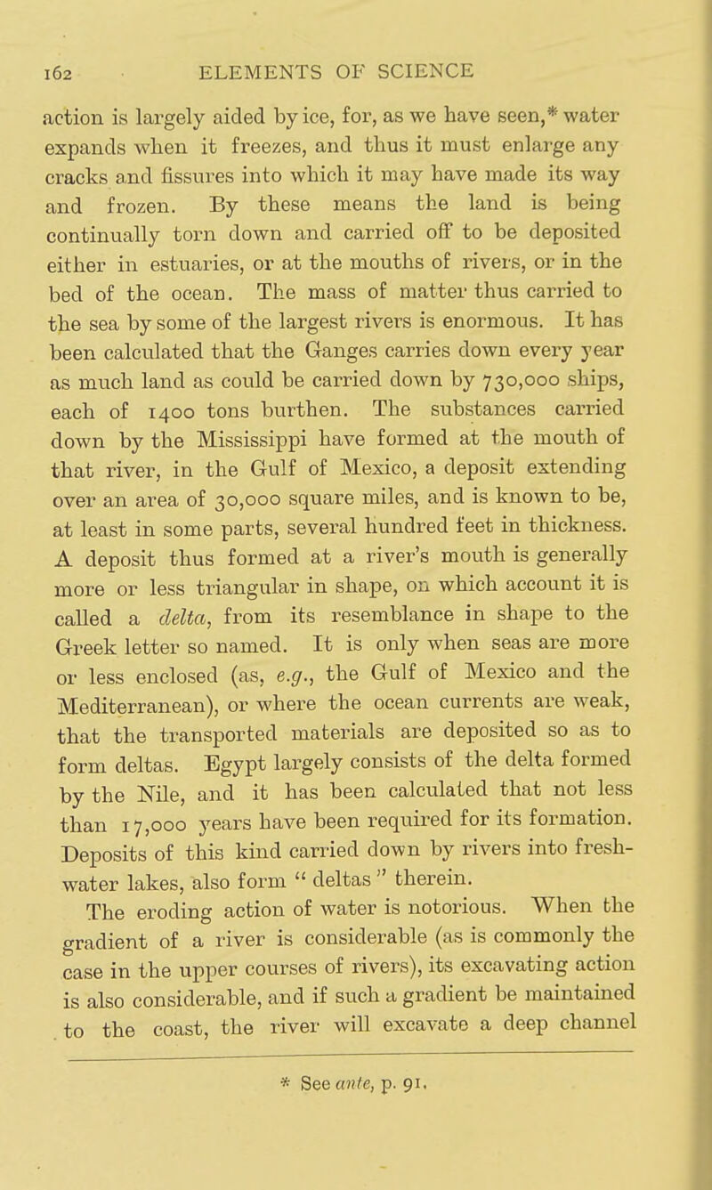 action is largely aided by ice, for, as we have seen,* water expands when it freezes, and thus it must enlarge any cracks and fissures into which it may have made its way and frozen. By these means the land is being continually torn down and carried off to be deposited either in estuaries, or at the mouths of rivers, or in the bed of the ocean. The mass of matter thus carried to the sea by some of the largest rivers is enormous. It has been calculated that the Ganges carries down every year as much land as could be carried down by 730,000 ships, each of 1400 tons burthen. The substances carried down by the Mississippi have formed at the mouth of that river, in the Gulf of Mexico, a deposit extending over an area of 30,000 square miles, and is known to be, at least in some parts, several hundred feet in thickness. A deposit thus formed at a river's mouth is generally more or less triangular in shape, on which account it is called a delta, from its resemblance in shape to the Greek letter so named. It is only when seas are more or less enclosed (as, e.g., the Gulf of Mexico and the Mediterranean), or where the ocean currents are weak, that the transported materials are deposited so as to form deltas. Egypt largely consists of the delta formed by the Nile, and it has been calculated that not less than 17,000 years have been required for its formation. Deposits of this kind carried down by rivers into fresh- water lakes, also form  deltas  therein. The eroding action of water is notorious. When the gradient of a river is considerable (as is commonly the case in the upper courses of rivers), its excavating action is also considerable, and if such a gradient be maintained to the coast, the river will excavate a deep channel
