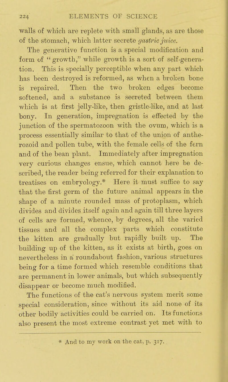 walls of which are replete with small glands, as are those of the stomach, which latter secrete gastric juice. The generative function is a special modification and form of  growth, while growth is a sort of self-genera- tion. This is specially perceptible when any part which has been destroyed is reformed, as when a broken bone is repaired. Then the two broken edges become softened, and a substance is secreted between them which is at first jelly-like, then gristle-like, and at last bony. In generation, impregnation is effected by the junction of the spermatozoon with the ovum, which is a process essentially similar to that of the union of anthe- rozoid and pollen tube, with the female cells of the fern and of the bean plant. Immediately after impregnation very curious changes ensue, which cannot here be de- scribed, the reader being referred for their explanation to treatises on embryology.* Here it must sufiice to say that the first germ of the future animal appears in the shape of a minute rounded mass of protoplasm, which divides and divides itself again and again till three layers of cells are formed, whence, by degrees, all the varied tissues and all the complex parts which constitute the kitten are gradually but rapidly built up. The building up of the kitten, as it exists at birth, goes on nevertheless in a roundabout fashion, various structures beins for a time formed which resemble conditions that are permanent in lower animals, but which subsequently disappear or become much modified. The functions of the cat's nervous system merit some special consideration, since without its aid none of its other bodily activities could be carried on. Its functions also present the most extreme contrast yet met with to * And to my work on the cat, \). 317.