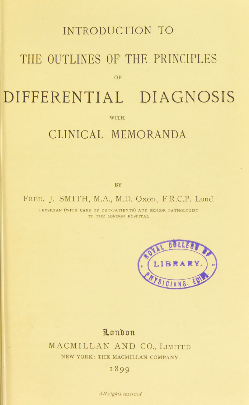 INTRODUCTION TO THE OUTLINES OF THE PRINCIPLES OF DIFFERENTIAL DIAGNOSIS WITH CLINICAL MEMORANDA Fred. J. SMITH, M.A., M.D. Oxon., F.R.C.P. Lond. PHYSICIAN (WITH CARE OF OUT-PATIENTS) AND SENIOR PATHOLOGIST TO THE LONDON HOSPITAL ILontioit MACMILLAN AND CO., Limited NEW YORK: THE MACMILLAN COMPANY I 899 A ll rights reserved