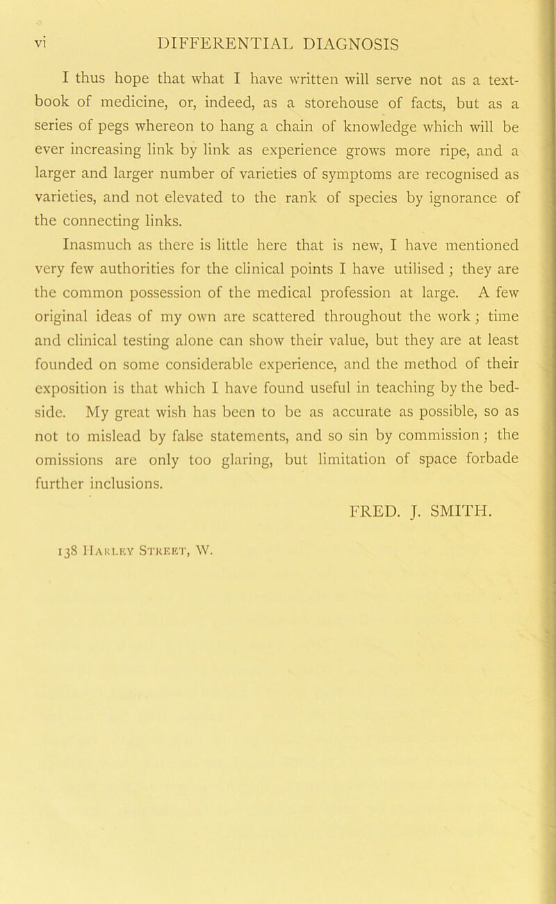 I thus hope that what I have written will serve not as a text- book of medicine, or, indeed, as a storehouse of facts, but as a series of pegs whereon to hang a chain of knowledge which will be ever increasing link by link as experience grows more ripe, and a larger and larger number of varieties of symptoms are recognised as varieties, and not elevated to the rank of species by ignorance of the connecting links. Inasmuch as there is little here that is new, I have mentioned very few authorities for the clinical points I have utilised ; they are the common possession of the medical profession at large. A few original ideas of my own are scattered throughout the work; time and clinical testing alone can show their value, but they are at least founded on some considerable experience, and the method of their exposition is that which I have found useful in teaching by the bed- side. My great wish has been to be as accurate as possible, so as not to mislead by false statements, and so sin by commission; the omissions are only too glaring, but limitation of space forbade further inclusions. FRED. J. SMITH. 138 IIauley Street, W.