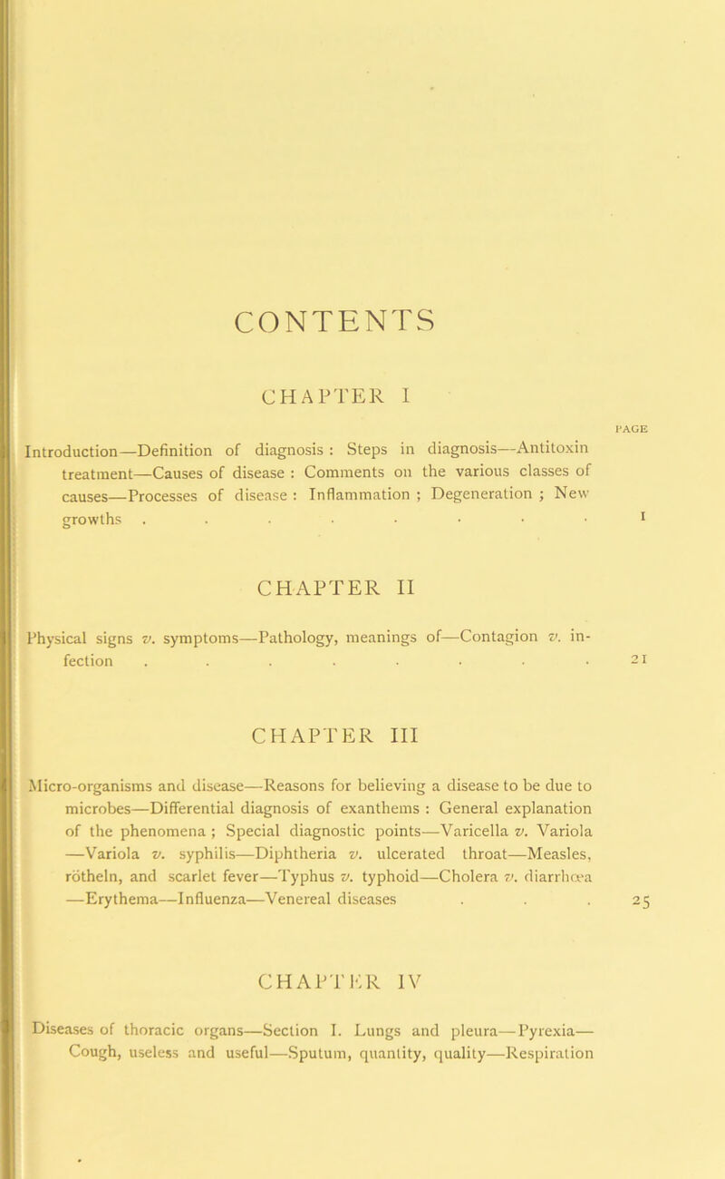 CONTENTS CHAPTER I Introduction—Definition of diagnosis : Steps in diagnosis—Antitoxin treatment—Causes of disease : Comments on the various classes of causes—Processes of disease : Inflammation ; Degeneration ; New growths CHAPTER II Physical signs v. symptoms—Pathology, meanings of—Contagion v. in- fection ........ CHAPTER III Micro-organisms and disease—Reasons for believing a disease to be due to microbes—Differential diagnosis of exanthems : General explanation of the phenomena ; Special diagnostic points—Varicella v. Variola —Variola v. syphilis—Diphtheria v. ulcerated throat—Measles, rotheln, and scarlet fever—Typhus v. typhoid—Cholera v. diarrhoea —Erythema—Influenza—Venereal diseases CHAPTER IV Diseases of thoracic organs—Section I. Lungs and pleura—Pyrexia— Cough, useless and useful—Sputum, quantity, quality—Respiration