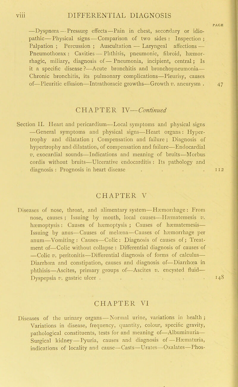—Dyspnoea — Pressure effects—Pain in chest, secondary or idio- pathic— Physical signs —Comparison of two sides : Inspection ; Palpation ; Percussion ; Auscultation — Laryngeal affections -—- Pneumothorax : Cavities — Phthisis, pneumonic, fibroid, haemor- rhagic, miliary, diagnosis of — Pneumonia, incipient, central; Is it a specific disease ?—Acute bronchitis and bronchopneumonia— Chronic bronchitis, its pulmonary complications—Pleurisy, causes of—Pleuritic effusion—Intrathoracic growths—Growth v. aneurysm . CHAPTER IV— Continued Section II. Heart and pericardium—Local symptoms and physical signs —General symptoms and physical signs—Heart organs: Hyper- trophy and dilatation ; Compensation and failure; Diagnosis of hypertrophy and dilatation, of compensation and failure—Endocardial v. exocardial sounds—Indications and meaning of bruits—Morbus cordis without bruits—Ulcerative endocarditis : Its pathology and diagnosis : Prognosis in heart disease .... CHAPTER V Diseases of nose, throat, and alimentary system—Haemorrhage : From nose, causes ; Issuing by mouth, local causes—Iltematemesis v. haemoptysis: Causes of haemoptysis ; Causes of haematemesis— Issuing by anus—Causes of melnena—Causes of haemorrhage per anum—Vomiting : Causes—Colic : Diagnosis of causes of; Treat- ment of—Colic without collapse : Differential diagnosis of causes of —Colic v. peritonitis—Differential diagnosis of forms of calculus— Diarrhoea and constipation, causes and diagnosis of—Diarrhoea in phthisis—Ascites, primary groups of—Ascites v. encysted fluid— Dyspepsia v. gastric ulcer ...... CHAPTER VI Diseases of the urinary organs — Normal urine, variations in health ; Variations in disease, frequency, quantity, colour, specific gravity, pathological constituents, tests for and meaning of—Albuminuria— Surgical kidney — Pyuria, causes and diagnosis of — Hasmaturia, indications of locality and cause—Casts—Urates—Oxalates—Phos-