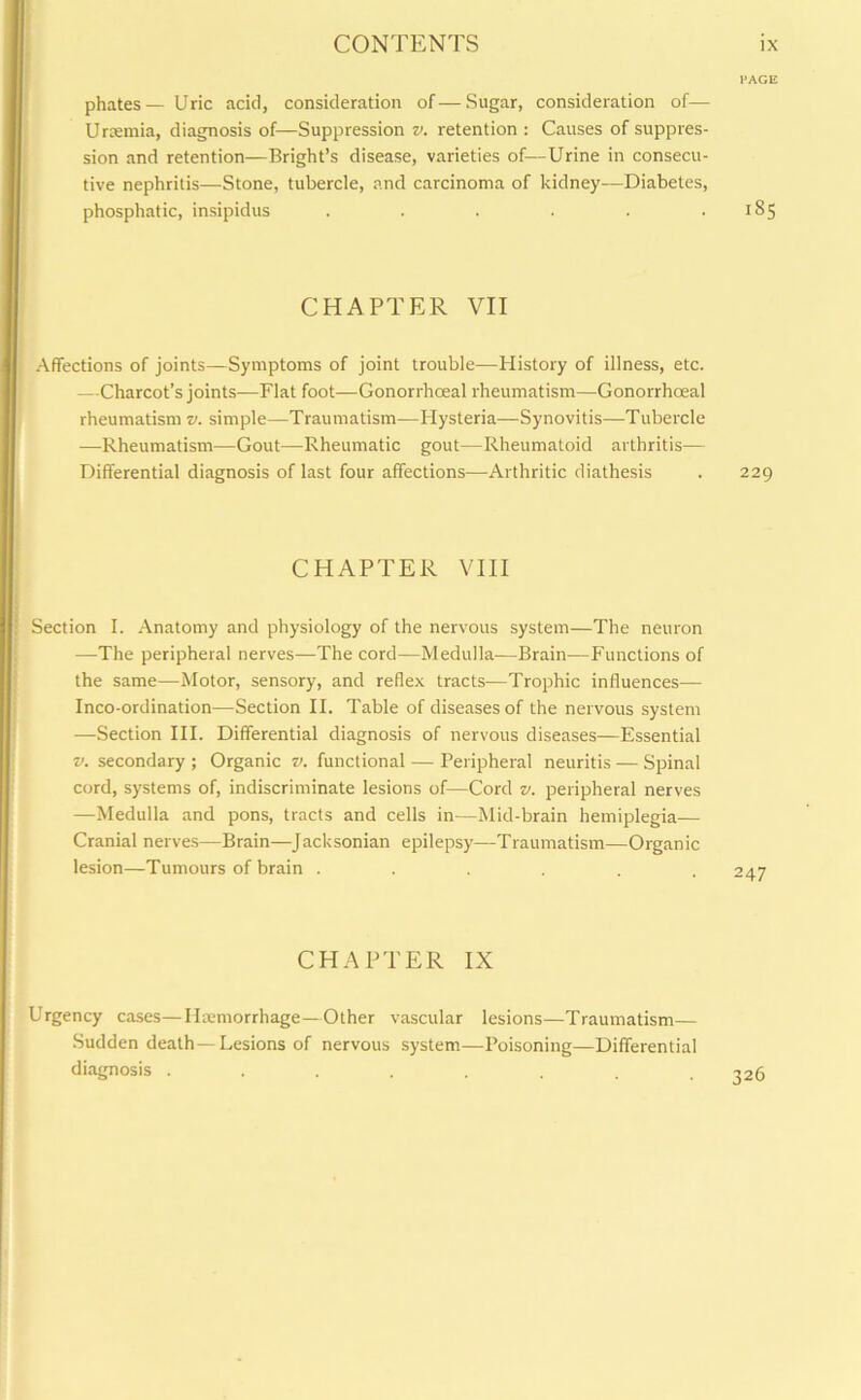 phates— Uric acid, consideration of—Sugar, consideration of— Uraemia, diagnosis of—Suppression v. retention : Causes of suppres- sion and retention—Bright’s disease, varieties of—Urine in consecu- tive nephritis—Stone, tubercle, and carcinoma of kidney—Diabetes, phosphatic, insipidus ...... 185 CHAPTER VII Affections of joints—Symptoms of joint trouble—History of illness, etc. —Charcot’s joints—Flat foot—Gonorrhoeal rheumatism—Gonorrhoeal rheumatism v. simple—Traumatism—Hysteria—Synovitis—Tubercle —Rheumatism—Gout—Rheumatic gout—Rheumatoid arthritis— Differential diagnosis of last four affections—Arthritic diathesis 229 CHAPTER VIII Section I. Anatomy and physiology of the nervous system—The neuron —The peripheral nerves—The cord—Medulla—Brain—Functions of the same—Motor, sensory, and reflex tracts—Trophic influences— Inco-ordination—Section II. Table of diseases of the nervous system —Section III. Differential diagnosis of nervous diseases—Essential v. secondary ; Organic v. functional — Peripheral neuritis — Spinal cord, systems of, indiscriminate lesions of—Cord v. peripheral nerves —Medulla and pons, tracts and cells in—Mid-brain hemiplegia— Cranial nerves—Brain—Jacksonian epilepsy—Traumatism—Organic lesion—Tumours of brain ..... 247 CHAPTER IX Urgency cases—Haemorrhage—Other vascular lesions—Traumatism— Sudden death —Lesions of nervous system—Poisoning—Differential diagnosis ........ 326