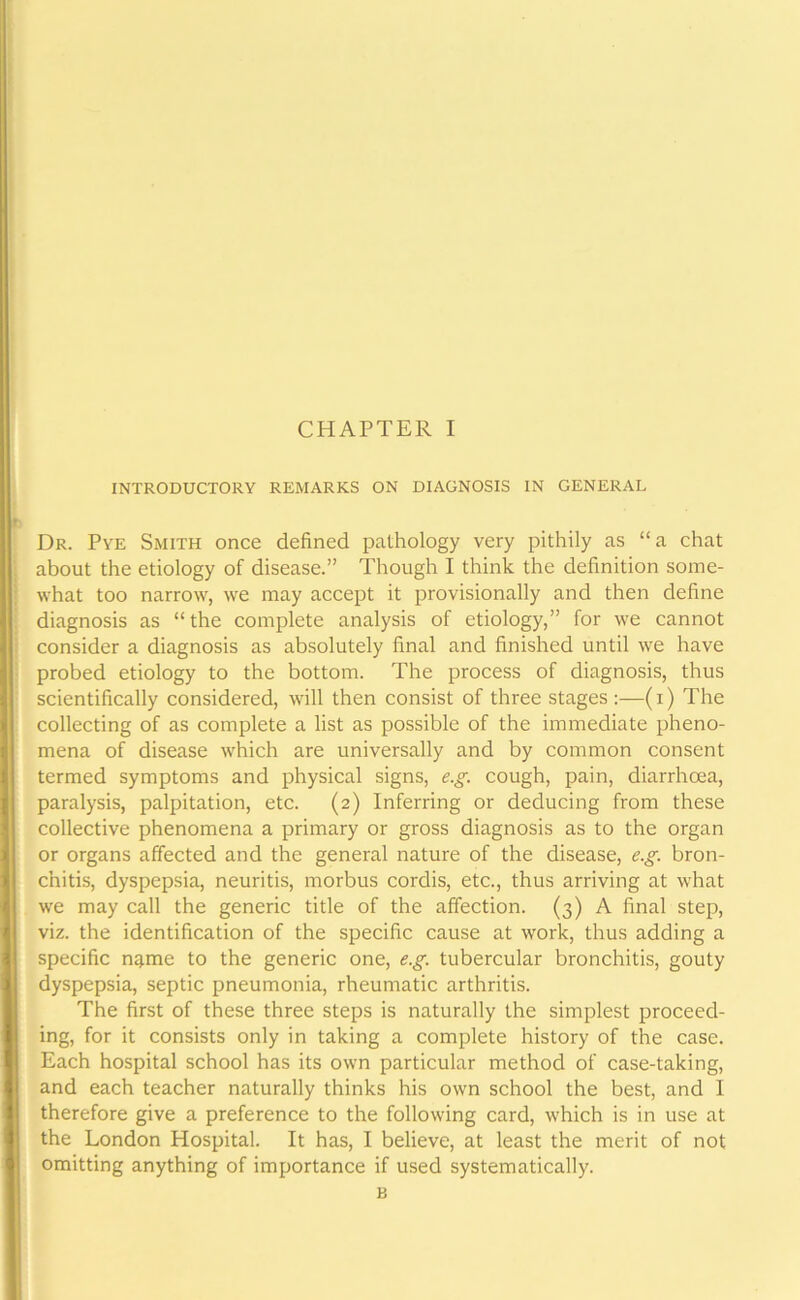 INTRODUCTORY REMARKS ON DIAGNOSIS IN GENERAL Dr. Pye Smith once defined pathology very pithily as “a chat about the etiology of disease.” Though I think the definition some- what too narrow, we may accept it provisionally and then define diagnosis as “the complete analysis of etiology,” for we cannot consider a diagnosis as absolutely final and finished until we have probed etiology to the bottom. The process of diagnosis, thus scientifically considered, will then consist of three stages:—(i) The collecting of as complete a list as possible of the immediate pheno- mena of disease which are universally and by common consent termed symptoms and physical signs, e.g. cough, pain, diarrhoea, paralysis, palpitation, etc. (2) Inferring or deducing from these collective phenomena a primary or gross diagnosis as to the organ or organs affected and the general nature of the disease, e.g. bron- chitis, dyspepsia, neuritis, morbus cordis, etc., thus arriving at what we may call the generic title of the affection. (3) A final step, viz. the identification of the specific cause at work, thus adding a specific n^me to the generic one, e.g. tubercular bronchitis, gouty dyspepsia, septic pneumonia, rheumatic arthritis. The first of these three steps is naturally the simplest proceed- ing, for it consists only in taking a complete history of the case. Each hospital school has its own particular method of case-taking, and each teacher naturally thinks his own school the best, and I therefore give a preference to the following card, which is in use at the London Hospital. It has, I believe, at least the merit of not omitting anything of importance if used systematically. B