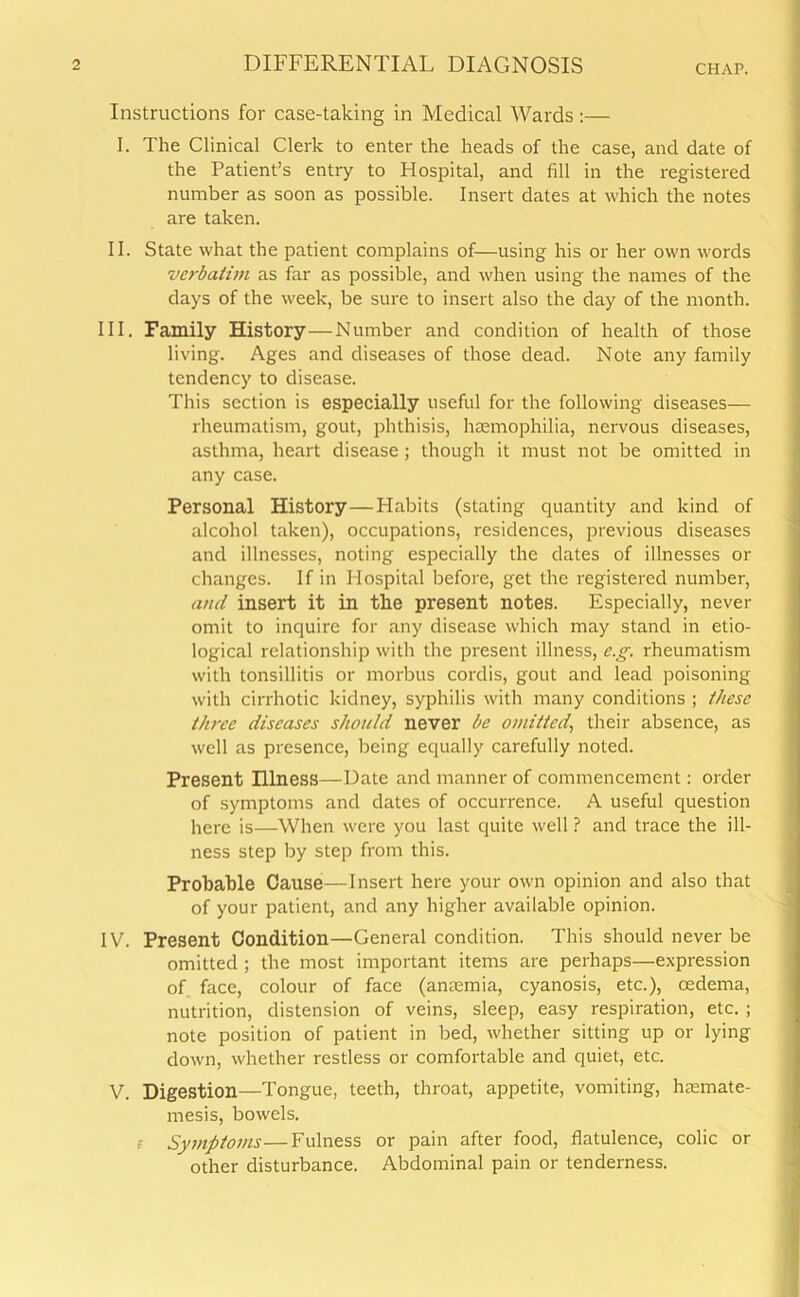 Instructions for case-taking in Medical Wards:— I. The Clinical Clerk to enter the heads of the case, and date of the Patient’s entry to Hospital, and fill in the registered number as soon as possible. Insert dates at which the notes are taken. II. State what the patient complains of—using his or her own words verbatim as far as possible, and when using the names of the days of the week, be sure to insert also the day of the month. III. Family History—Number and condition of health of those living. Ages and diseases of those dead. Note any family tendency to disease. This section is especially useful for the following diseases— rheumatism, gout, phthisis, haemophilia, nervous diseases, asthma, heart disease; though it must not be omitted in any case. Personal History—Habits (stating quantity and kind of alcohol taken), occupations, residences, previous diseases and illnesses, noting especially the dates of illnesses or changes. If in Hospital before, get the registered number, ami insert it in the present notes. Especially, never omit to inquire for any disease which may stand in etio- logical relationship with the present illness, e.g. rheumatism with tonsillitis or morbus cordis, gout and lead poisoning with cirrhotic kidney, syphilis with many conditions ; these three diseases should never be omitted, their absence, as well as presence, being equally carefully noted. Present Hlness—Date and manner of commencement: order of symptoms and dates of occurrence. A useful question here is—When were you last quite well ? and trace the ill- ness step by step from this. Probable Cause—Insert here your own opinion and also that of your patient, and any higher available opinion. IV. Present Condition—'General condition. This should never be omitted ; the most important items are perhaps—expression of face, colour of face (anaemia, cyanosis, etc.), oedema, nutrition, distension of veins, sleep, easy respiration, etc. ; note position of patient in bed, whether sitting up or lying down, whether restless or comfortable and quiet, etc. V. Digestion—Tongue, teeth, throat, appetite, vomiting, hasmate- mesis, bowels. f Symptoms—Fulness or pain after food, flatulence, colic or other disturbance. Abdominal pain or tenderness.