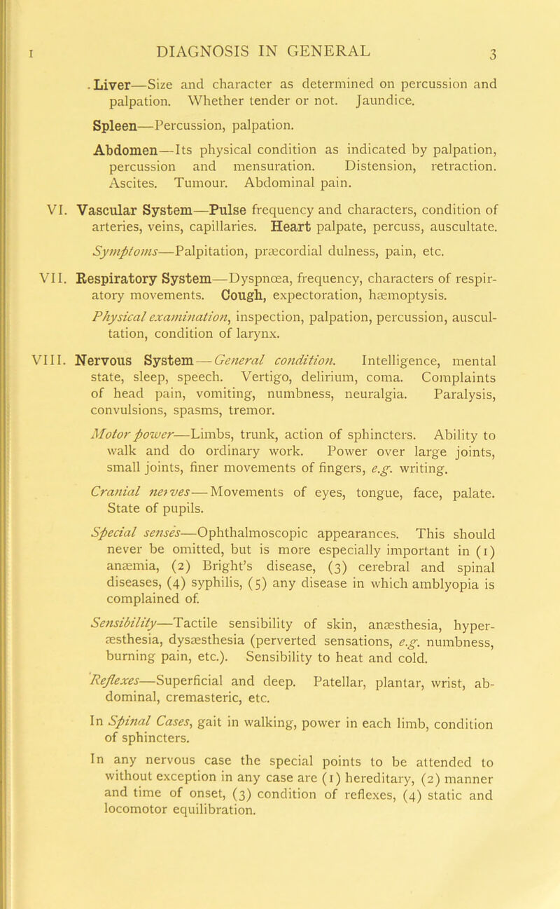 • Liver—Size and character as determined on percussion and palpation. Whether tender or not. Jaundice. Spleen—Percussion, palpation. Abdomen—Its physical condition as indicated by palpation, percussion and mensuration. Distension, retraction. Ascites. Tumour. Abdominal pain. VI. Vascular System—Pulse frequency and characters, condition of arteries, veins, capillaries. Heart palpate, percuss, auscultate. Symptoms—Palpitation, prmcordial dulness, pain, etc. VII. Respiratory System—Dyspnoea, frequency, characters of respir- atory movements. Cough, expectoration, haemoptysis. Physical examination, inspection, palpation, percussion, auscul- tation, condition of larynx. VIII. Nervous System — General condition. Intelligence, mental state, sleep, speech. Vertigo, delirium, coma. Complaints of head pain, vomiting, numbness, neuralgia. Paralysis, convulsions, spasms, tremor. Motor power—Limbs, trunk, action of sphincters. Ability to walk and do ordinary work. Power over large joints, small joints, finer movements of fingers, e.g. writing. Cranial naves■—-Movements of eyes, tongue, face, palate. State of pupils. Special senses—Ophthalmoscopic appearances. This should never be omitted, but is more especially important in (i) anaemia, (2) Bright’s disease, (3) cerebral and spinal diseases, (4) syphilis, (5) any disease in which amblyopia is complained of. Sensibility—Tactile sensibility of skin, anaesthesia, hyper- esthesia, dysesthesia (perverted sensations, e.g. numbness, burning pain, etc.). Sensibility to heat and cold. 'Reflexes—Superficial and deep. Patellar, plantar, wrist, ab- dominal, cremasteric, etc. In Spinal Cases, gait in walking, power in each limb, condition of sphincters. In any nervous case the special points to be attended to without exception in any case are (1) hereditary, (2) manner and time of onset, (3) condition of reflexes, (4) static and locomotor equilibration.