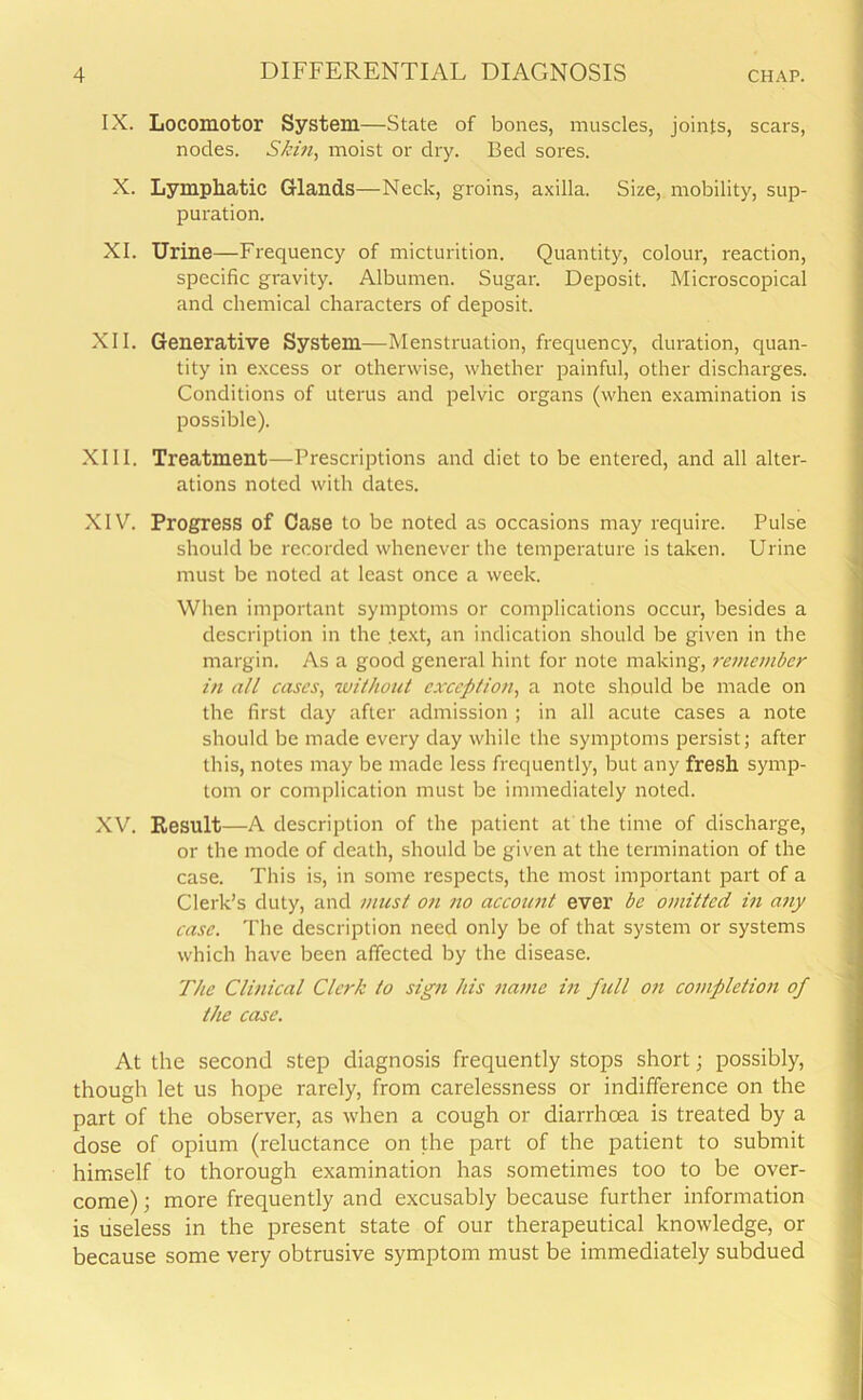 IX. Locomotor System—State of bones, muscles, joints, scars, nodes. Skin, moist or dry. Bed sores. X. Lymphatic Glands—Neck, groins, axilla. Size, mobility, sup- puration. XI. Urine—Frequency of micturition. Quantity, colour, reaction, specific gravity. Albumen. Sugar. Deposit. Microscopical and chemical characters of deposit. XII. Generative System—Menstruation, frequency, duration, quan- tity in excess or otherwise, whether painful, other discharges. Conditions of uterus and pelvic organs (when examination is possible). XIII. Treatment—Prescriptions and diet to be entered, and all alter- ations noted with dates. XIV. Progress of Case to be noted as occasions may require. Pulse should be recorded whenever the temperature is taken. Urine must be noted at least once a week. When important symptoms or complications occur, besides a description in the .text, an indication should be given in the margin. As a good general hint for note making, remember in all cases, without exception, a note should be made on the first day after admission ; in all acute cases a note should be made every day while the symptoms persist; after this, notes may be made less frequently, but any fresh symp- tom or complication must be immediately noted. XV. Result—A description of the patient at the time of discharge, or the mode of death, should be given at the termination of the case. This is, in some respects, the most important part of a Clerk’s duty, and must on no account ever be omitted in any case. The description need only be of that system or systems which have been affected by the disease. The Clinical Clerk to sign his name in full on completion of the case. At the second step diagnosis frequently stops short; possibly, though let us hope rarely, from carelessness or indifference on the part of the observer, as when a cough or diarrhoea is treated by a dose of opium (reluctance on the part of the patient to submit himself to thorough examination has sometimes too to be over- come) ; more frequently and excusably because further information is useless in the present state of our therapeutical knowledge, or because some very obtrusive symptom must be immediately subdued