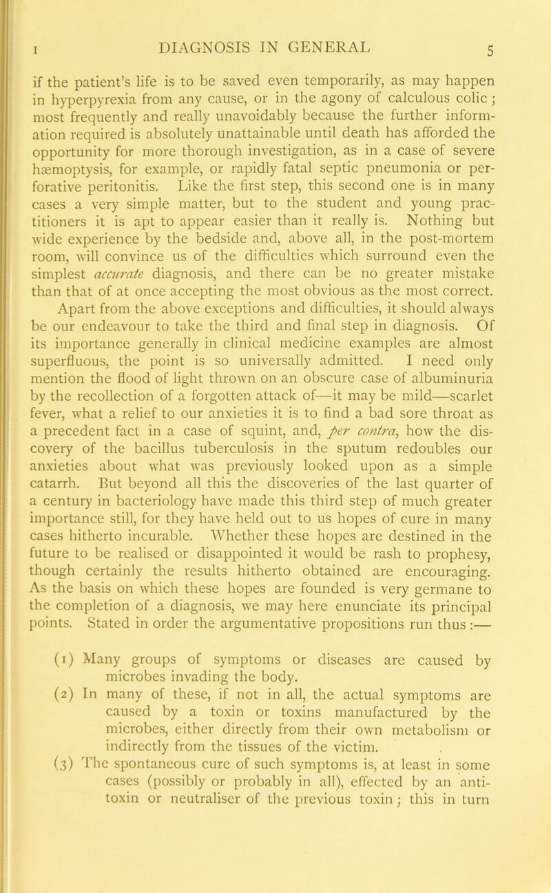 if the patient’s life is to be saved even temporarily, as may happen in hyperpyrexia from any cause, or in the agony of calculous colic ; most frequently and really unavoidably because the further inform- ation required is absolutely unattainable until death has afforded the opportunity for more thorough investigation, as in a case of severe haemoptysis, for example, or rapidly fatal septic pneumonia or per- forative peritonitis. Like the first step, this second one is in many cases a very simple matter, but to the student and young prac- titioners it is apt to appear easier than it really is. Nothing but wide experience by the bedside and, above all, in the post-mortem room, will convince us of the difficulties which surround even the simplest accurate diagnosis, and there can be no greater mistake than that of at once accepting the most obvious as the most correct. Apart from the above exceptions and difficulties, it should always be our endeavour to take the third and final step in diagnosis. Of its importance generally in clinical medicine examples are almost superfluous, the point is so universally admitted. I need only mention the flood of light thrown on an obscure case of albuminuria by the recollection of a forgotten attack of—it may be mild—scarlet fever, what a relief to our anxieties it is to find a bad sore throat as a precedent fact in a case of squint, and, per contra, how the dis- covery of the bacillus tuberculosis in the sputum redoubles our anxieties about what was previously looked upon as a simple catarrh. But beyond all this the discoveries of the last quarter of a century in bacteriology have made this third step of much greater importance still, for they have held out to us hopes of cure in many cases hitherto incurable. Whether these hopes are destined in the future to be realised or disappointed it would be rash to prophesy, though certainly the results hitherto obtained are encouraging. As the basis on which these hopes are founded is very germane to the completion of a diagnosis, we may here enunciate its principal points. Stated in order the argumentative propositions run thus :— (1) Many groups of symptoms or diseases are caused by microbes invading the body. (2) In many of these, if not in all, the actual symptoms are caused by a toxin or toxins manufactured by the microbes, either directly from their own metabolism or indirectly from the tissues of the victim. (3) The spontaneous cure of such symptoms is, at least in some cases (possibly or probably in all), effected by an anti- toxin or neutraliser of the previous toxin; this in turn