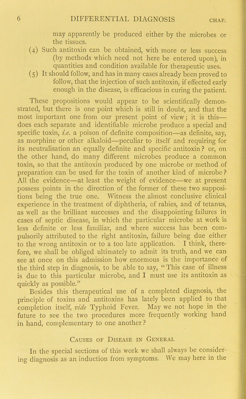 CHAP. may apparently be produced either by the microbes or the tissues. (4) Such antitoxin can be obtained, with more or less success (by methods which need not here be entered upon), in quantities and condition available for therapeutic uses. (5) It should follow, and has in many cases already been proved to follow, that the injection of such antitoxin, if effected early enough in the disease, is efficacious in curing the patient. These propositions would appear to be scientifically demon- strated, but there is one point which is still in doubt, and that the most important one from our present point of view; it is this— does each separate and identifiable microbe produce a special and specific toxin, i.e. a poison of definite composition—as definite, say, as morphine or other alkaloid—peculiar to itself and requiring for its neutralisation an equally definite and specific antitoxin ? or, on the other hand, do many different microbes produce a common toxin, so that the antitoxin produced by one microbe or method of preparation can be used for the toxin of another kind of microbe ? All the evidence—at least the weight of evidence—we at present possess points in the direction of the former of these two supposi- tions being the true one. Witness the almost conclusive clinical experience in the treatment of diphtheria, of rabies, and of tetanus, as well as the brilliant successes and the disappointing failures in cases of septic disease, in which the particular microbe at work is less definite or less familiar, and where success has been com- pulsorily attributed to the right antitoxin, failure being due either to the wrong antitoxin or to a too late application. I think, there- fore, we shall be obliged ultimately to admit its truth, and we can see at once on this admission how enormous is the importance of the third step in diagnosis, to be able to say, “This case of illness is due to this particular microbe, and I must use its antitoxin as quickly as possible.” Besides this therapeutical use of a completed diagnosis, the principle of toxins and antitoxins has lately been applied to that completion itself, vide Typhoid Fever. May we not hope in the future to see the two procedures more frequently working hand in hand, complementary to one another ? Causes of Disease in General In the special sections of this work we shall always be consider- ing diagnosis as an induction from symptoms. We may here in the