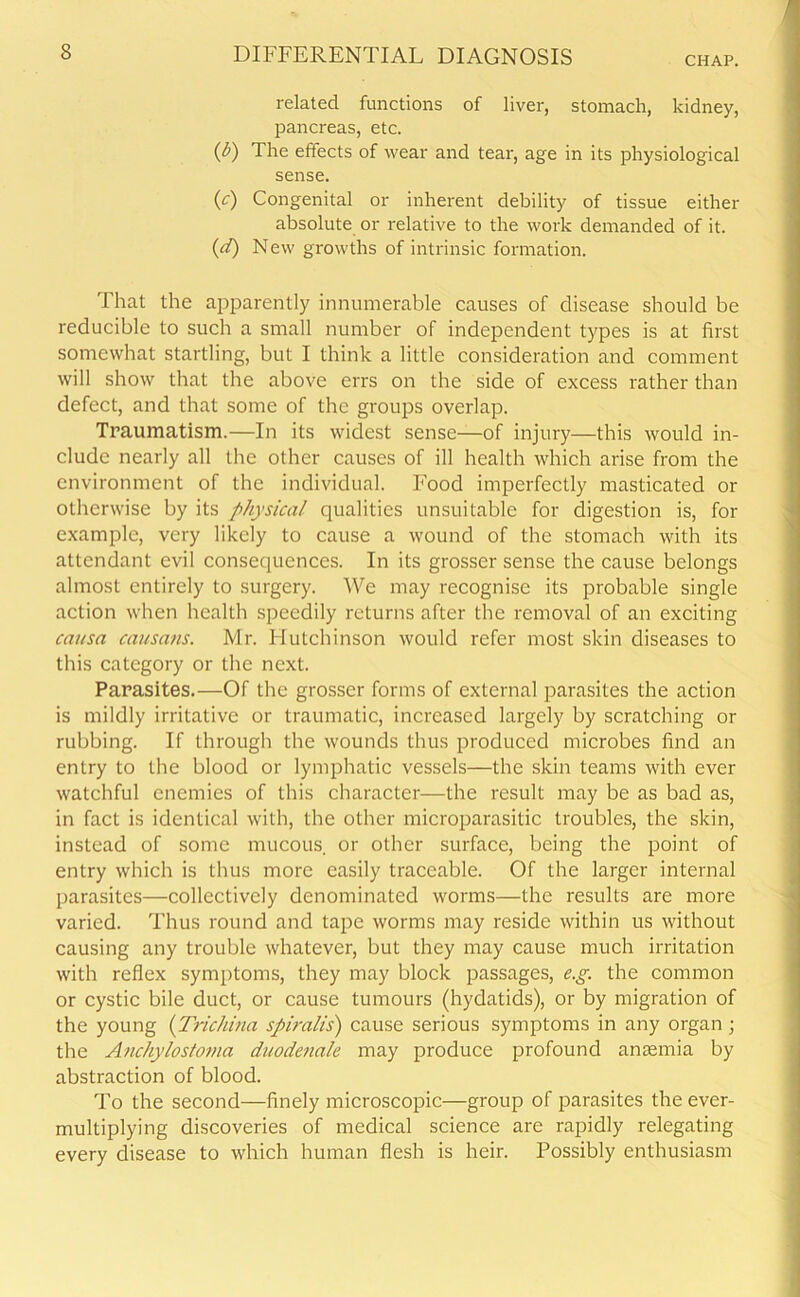 CHAP. related functions of liver, stomach, kidney, pancreas, etc. (0 The effects of wear and tear, age in its physiological sense. (c) Congenital or inherent debility of tissue either absolute or relative to the work demanded of it. (d) New growths of intrinsic formation. That the apparently innumerable causes of disease should be reducible to such a small number of independent types is at first somewhat startling, but I think a little consideration and comment will show that the above errs on the side of excess rather than defect, and that some of the groups overlap. Traumatism.—In its widest sense—of injury—this would in- clude nearly all the other causes of ill health which arise from the environment of the individual. Food imperfectly masticated or otherwise by its physical qualities unsuitable for digestion is, for example, very likely to cause a wound of the stomach with its attendant evil consequences. In its grosser sense the cause belongs almost entirely to surgery. We may recognise its probable single action when health speedily returns after the removal of an exciting causa causans. Mr. Flutchinson would refer most skin diseases to this category or the next. Parasites.—Of the grosser forms of external parasites the action is mildly irritative or traumatic, increased largely by scratching or rubbing. If through the wounds thus produced microbes find an entry to the blood or lymphatic vessels—the skin teams with ever watchful enemies of this character—the result may be as bad as, in fact is identical with, the other microparasitic troubles, the skin, instead of some mucous, or other surface, being the point of entry which is thus more easily traceable. Of the larger internal parasites—collectively denominated worms—the results are more varied. Thus round and tape worms may reside within us without causing any trouble whatever, but they may cause much irritation with reflex symptoms, they may block passages, e.g. the common or cystic bile duct, or cause tumours (hydatids), or by migration of the young (Trichina spiralis) cause serious symptoms in any organ ; the Anchylostoma duodenale may produce profound anaemia by abstraction of blood. To the second—finely microscopic—group of parasites the ever- multiplying discoveries of medical science are rapidly relegating every disease to which human flesh is heir. Possibly enthusiasm