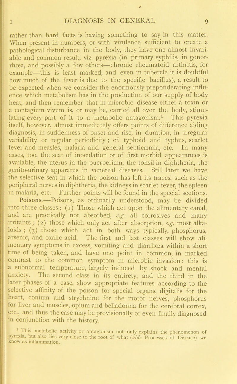 rather than hard facts is having something to say in this matter. When present in numbers, or with virulence sufficient to create a pathological disturbance in the body, they have one almost invari- able and common result, viz. pyrexia (in primary syphilis, in gonor- rhoea, and possibly a few others—chronic rheumatoid arthritis, for example—this is least marked, and even in tubercle it is doubtful how much of the fever is due to the specific bacillus), a result to be expected when we consider the enormously preponderating influ- ence which metabolism has in the production of our supply of body heat, and then remember that in microbic disease either a toxin or a contagium vivum is, or may be, carried all over the body, stimu- lating every part of it to a metabolic antagonism.1 This pyrexia itself, however, almost immediately offers points of difference aiding diagnosis, in suddenness of onset and rise, in duration, in irregular variability or regular periodicity; cf. typhoid and typhus, scarlet fever and measles, malaria and general septicaemia, etc. In many cases, too, the seat of inoculation or of first morbid appearances is available, the uterus in the puerperium, the tonsil in diphtheria, the genito-urinary apparatus in venereal diseases. Still later we have the selective seat in which the poison has left its traces, such as the peripheral nerves in diphtheria, the kidneys in scarlet fever, the spleen in malaria, etc. Further points will be found in the special sections. Poisons.—Poisons, as ordinarily understood, may be divided into three classes: (i) Those which act upon the alimentary canal, and are practically not absorbed, e.g. all corrosives and many irritants; (2) those which only act after absorption, e.g. most alka- loids ; (3) those which act in both ways typically, phosphorus, arsenic, and oxalic acid. The first and last classes will show ali- mentary symptoms in excess, vomiting and diarrhoea within a short time of being taken, and have one point in common, in marked contrast to the common symptom in microbic invasion : this is a subnormal temperature, largely induced by shock and mental anxiety. The second class in its entirety, and the third in the later phases of a case, show appropriate features according to the selective affinity of the poison for special organs, digitalis for the heart, conium and strychnine for the motor nerves, phosphorus for liver and muscles, opium and belladonna for the cerebral cortex, etc., and thus the case may be provisionally or even finally diagnosed in conjunction with the history. 1 This metabolic activity or antagonism not only explains the phenomenon of pyrexia, but also lies very close to the root of what (vide Processes of Disease) we know as inflammation.