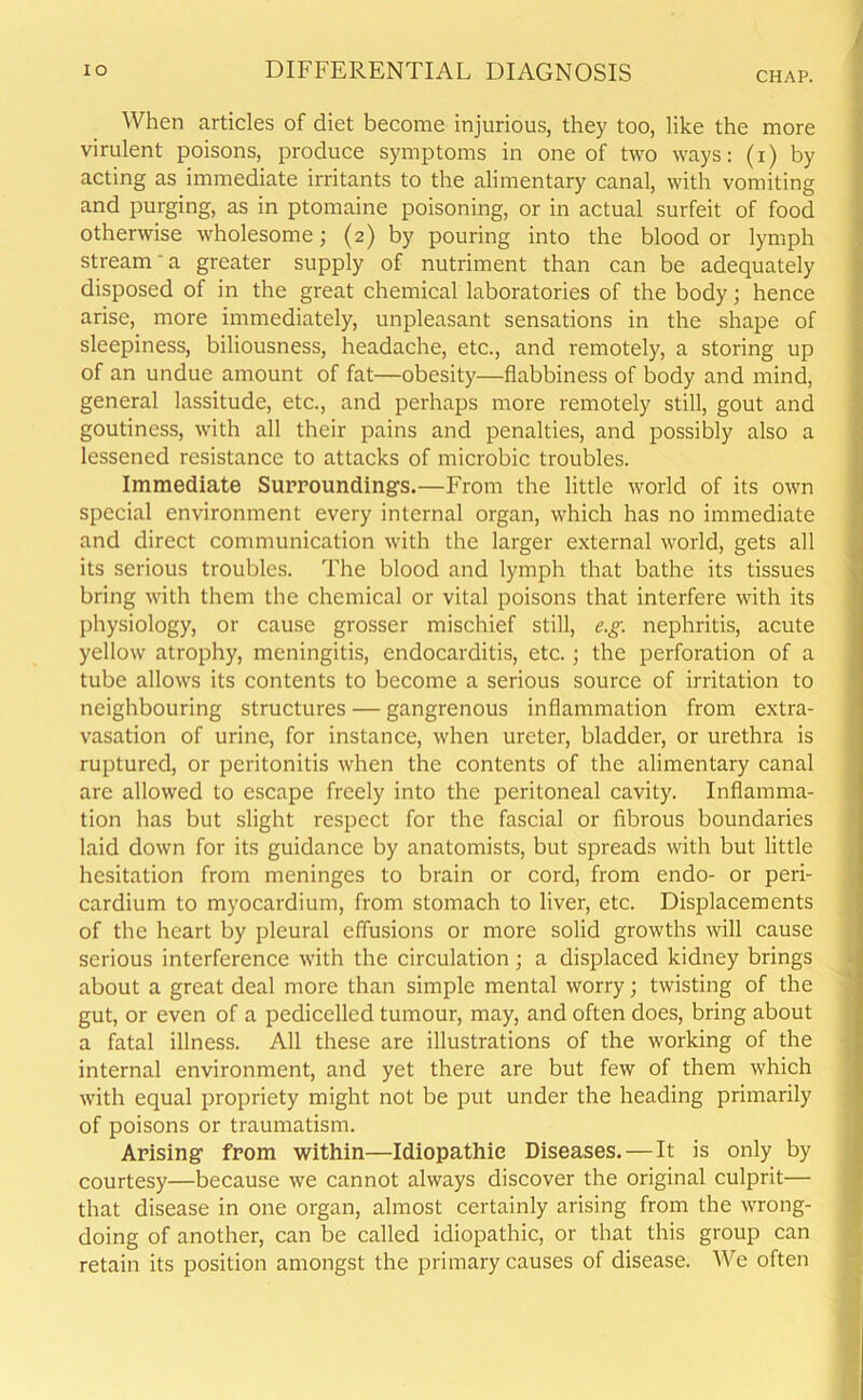 When articles of diet become injurious, they too, like the more virulent poisons, produce symptoms in one of two ways: (i) by acting as immediate irritants to the alimentary canal, with vomiting and purging, as in ptomaine poisoning, or in actual surfeit of food otherwise wholesome; (2) by pouring into the blood or lymph stream' a greater supply of nutriment than can be adequately disposed of in the great chemical laboratories of the body; hence arise, more immediately, unpleasant sensations in the shape of sleepiness, biliousness, headache, etc., and remotely, a storing up of an undue amount of fat—obesity—flabbiness of body and mind, general lassitude, etc., and perhaps more remotely still, gout and goutiness, with all their pains and penalties, and possibly also a lessened resistance to attacks of microbic troubles. Immediate Surroundings.—From the little world of its own special environment every internal organ, which has no immediate and direct communication with the larger external world, gets all its serious troubles. The blood and lymph that bathe its tissues bring with them the chemical or vital poisons that interfere with its physiology, or cause grosser mischief still, e.g. nephritis, acute yellow atrophy, meningitis, endocarditis, etc.; the perforation of a tube allows its contents to become a serious source of irritation to neighbouring structures — gangrenous inflammation from extra- vasation of urine, for instance, when ureter, bladder, or urethra is ruptured, or peritonitis when the contents of the alimentary canal are allowed to escape freely into the peritoneal cavity. Inflamma- tion has but slight respect for the fascial or fibrous boundaries laid down for its guidance by anatomists, but spreads with but little hesitation from meninges to brain or cord, from endo- or peri- cardium to myocardium, from stomach to liver, etc. Displacements of the heart by pleural effusions or more solid growths will cause serious interference with the circulation; a displaced kidney brings about a great deal more than simple mental worry; twisting of the gut, or even of a pedicelled tumour, may, and often does, bring about a fatal illness. All these are illustrations of the working of the internal environment, and yet there are but few of them which with equal propriety might not be put under the heading primarily of poisons or traumatism. Arising from within—Idiopathic Diseases.—It is only by courtesy—because we cannot always discover the original culprit— that disease in one organ, almost certainly arising from the wrong- doing of another, can be called idiopathic, or that this group can retain its position amongst the primary causes of disease. We often