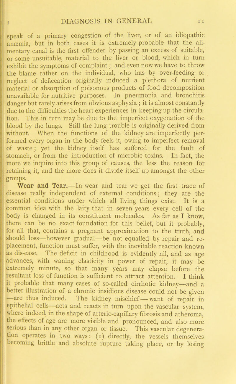 speak of a primary congestion of the liver, or of an idiopathic anaemia, but in both cases it is extremely probable that the ali- mentary canal is the first offender by passing an excess of suitable, or some unsuitable, material to the liver or blood, which in turn exhibit the symptoms of complaint; and even now we have to throw the blame rather on the individual, who has by over-feeding or neglect of defaecation originally induced a plethora of nutrient material or absorption of poisonous products of food decomposition unavailable for nutritive purposes. In pneumonia and bronchitis danger but rarely arises from obvious asphyxia; it is almost constantly due to the difficulties the heart experiences in keeping up the circula- tion. This in turn may be due to the imperfect oxygenation of the blood by the lungs. Still the lung trouble is originally derived from without. When the functions of the kidney are imperfectly per- formed every organ in the body feels it, owing to imperfect removal of waste; yet the kidney itself has suffered for the fault of stomach, or from the introduction of microbic toxins. In fact, the more we inquire into this group of causes, the less the reason for retaining it, and the more does it divide itself up amongst the other groups. Wear and Tear.—In wear and tear we get the first trace of disease really independent of external conditions; they are the essential conditions under which all living things exist. It is a common idea with the laity that in seven years every cell of the body is changed in its constituent molecules. As far as I know, there can be no exact foundation for this belief, but it probably, for all that, contains a pregnant approximation to the truth, and should loss—however gradual—be not equalled by repair and re- placement, function must suffer, with the inevitable reaction known as dis-ease. The deficit in childhood is evidently nil, and as age advances, with waning elasticity in power of repair, it may be extremely minute, so that many years may elapse before the resultant loss of function is sufficient to attract attention. I think it probable that many cases of so-called cirrhotic kidney—and a better illustration of a chronic insidious disease could not be given —are thus induced. The kidney mischief — want of repair in 1 epithelial cells—acts and reacts in turn upon the vascular system, where indeed, in the shape of arterio-capillary fibrosis and atheroma, the effects of age are more visible and pronounced, and also more serious than in any other organ or tissue. This vascular degenera- tion operates in two ways: (i) directly, the vessels themselves becoming brittle and absolute rupture taking place, or by losing