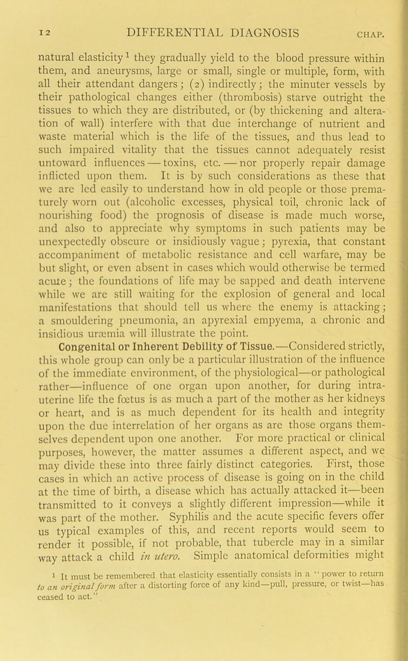 natural elasticity1 they gradually yield to the blood pressure within them, and aneurysms, large or small, single or multiple, form, with all their attendant dangers; (2) indirectly; the minuter vessels by their pathological changes either (thrombosis) starve outright the tissues to which they are distributed, or (by thickening and altera- tion of wall) interfere with that due interchange of nutrient and waste material which is the life of the tissues, and thus lead to such impaired vitality that the tissues cannot adequately resist untoward influences — toxins, etc. — nor properly repair damage inflicted upon them. It is by such considerations as these that we are led easily to understand how in old people or those prema- turely worn out (alcoholic excesses, physical toil, chronic lack of nourishing food) the prognosis of disease is made much worse, and also to appreciate why symptoms in such patients may be unexpectedly obscure or insidiously vague; pyrexia, that constant accompaniment of metabolic resistance and cell warfare, may be but slight, or even absent in cases which would otherwise be termed acute; the foundations of life may be sapped and death intervene while we are still waiting for the explosion of general and local manifestations that should tell us where the enemy is attacking; a smouldering pneumonia, an apyrexial empyema, a chronic and insidious uraemia will illustrate the point. Congenital or Inherent Debility of Tissue.—Considered strictly, this whole group can only be a particular illustration of the influence of the immediate environment, of the physiological—or pathological rather—influence of one organ upon another, for during intra- uterine life the foetus is as much a part of the mother as her kidneys or heart, and is as much dependent for its health and integrity upon the due interrelation of her organs as are those organs them- selves dependent upon one another. For more practical or clinical purposes, however, the matter assumes a different aspect, and we may divide these into three fairly distinct categories. First, those cases in which an active process of disease is going on in the child at the time of birth, a disease which has actually attacked it—been transmitted to it conveys a slightly different impression—while it was part of the mother. Syphilis and the acute specific fevers offer us typical examples of this, and recent reports would seem to render it possible, if not probable, that tubercle may in a similar way attack a child in ntero. Simple anatomical deformities might 1 It must be remembered that elasticity essentially consists in a “ power to return to an original form after a distorting force of any kind—pull, pressure, or twist—has ceased to act.”