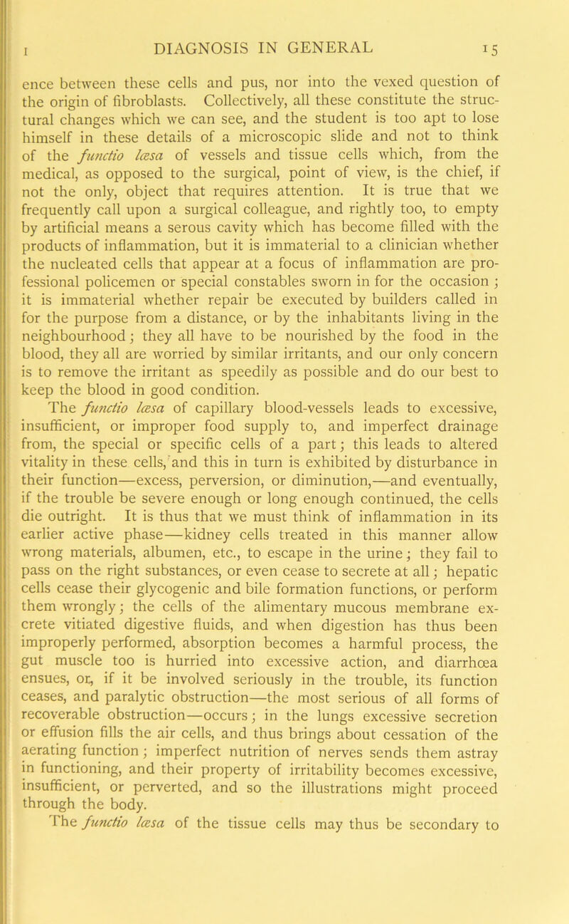 ence between these cells and pus, nor into the vexed question of the origin of fibroblasts. Collectively, all these constitute the struc- tural changes which we can see, and the student is too apt to lose himself in these details of a microscopic slide and not to think of the functio Icesa of vessels and tissue cells which, from the medical, as opposed to the surgical, point of view, is the chief, if not the only, object that requires attention. It is true that we frequently call upon a surgical colleague, and rightly too, to empty by artificial means a serous cavity which has become filled with the products of inflammation, but it is immaterial to a clinician whether the nucleated cells that appear at a focus of inflammation are pro- fessional policemen or special constables sworn in for the occasion ; it is immaterial whether repair be executed by builders called in for the purpose from a distance, or by the inhabitants living in the neighbourhood; they all have to be nourished by the food in the blood, they all are worried by similar irritants, and our only concern is to remove the irritant as speedily as possible and do our best to keep the blood in good condition. The fimctio Icesa of capillary blood-vessels leads to excessive, insufficient, or improper food supply to, and imperfect drainage from, the special or specific cells of a part; this leads to altered vitality in these cells, and this in turn is exhibited by disturbance in their function—excess, perversion, or diminution,—and eventually, if the trouble be severe enough or long enough continued, the cells die outright. It is thus that we must think of inflammation in its earlier active phase—kidney cells treated in this manner allow wrong materials, albumen, etc., to escape in the urine; they fail to pass on the right substances, or even cease to secrete at all; hepatic cells cease their glycogenic and bile formation functions, or perform them wrongly; the cells of the alimentary mucous membrane ex- crete vitiated digestive fluids, and when digestion has thus been improperly performed, absorption becomes a harmful process, the gut muscle too is hurried into excessive action, and diarrhoea ensues, or, if it be involved seriously in the trouble, its function ceases, and paralytic obstruction—the most serious of all forms of recoverable obstruction—occurs; in the lungs excessive secretion or effusion fills the air cells, and thus brings about cessation of the aerating function; imperfect nutrition of nerves sends them astray in functioning, and their property of irritability becomes excessive, insufficient, or perverted, and so the illustrations might proceed through the body. The functio Icesa of the tissue cells may thus be secondary to