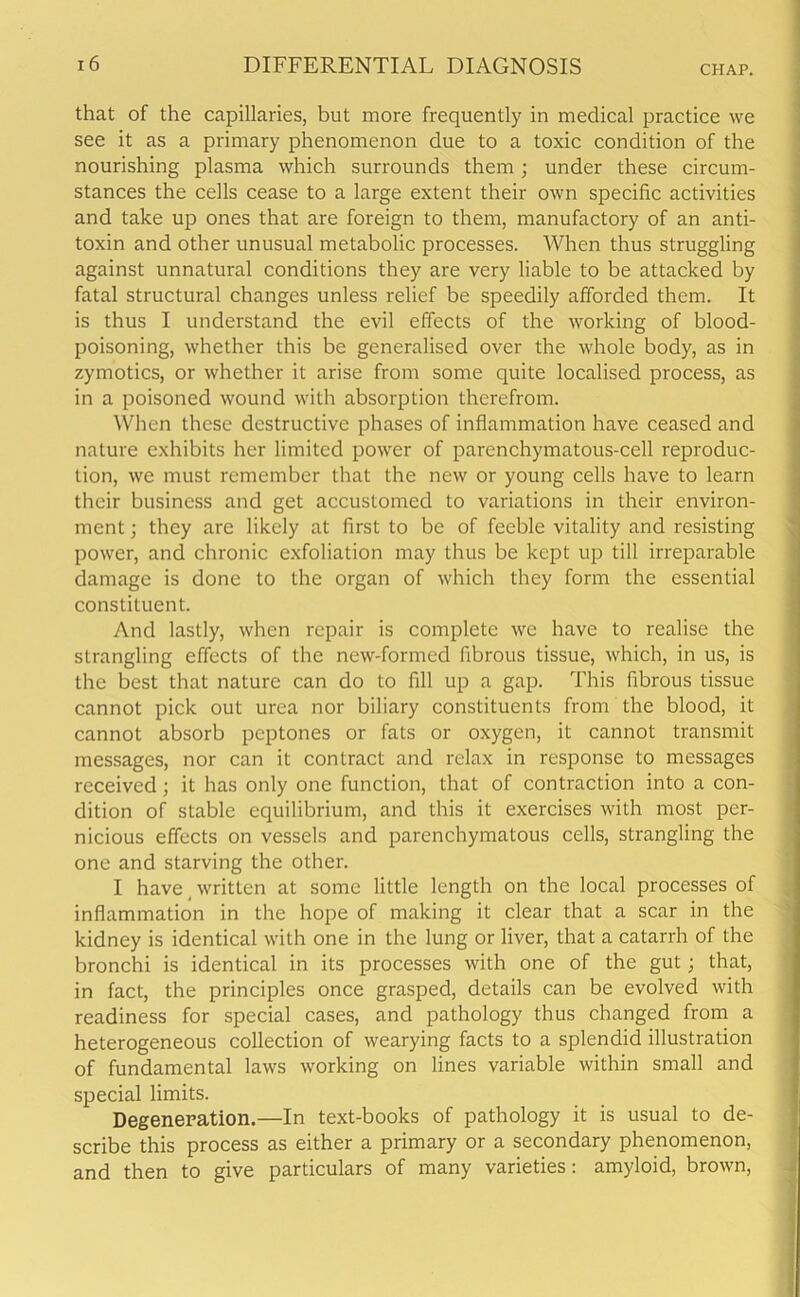that of the capillaries, but more frequently in medical practice we see it as a primary phenomenon due to a toxic condition of the nourishing plasma which surrounds them ; under these circum- stances the cells cease to a large extent their own specific activities and take up ones that are foreign to them, manufactory of an anti- toxin and other unusual metabolic processes. When thus struggling against unnatural conditions they are very liable to be attacked by fatal structural changes unless relief be speedily afforded them. It is thus I understand the evil effects of the working of blood- poisoning, whether this be generalised over the whole body, as in zymotics, or whether it arise from some quite localised process, as in a poisoned wound with absorption therefrom. When these destructive phases of inflammation have ceased and nature exhibits her limited power of parenchymatous-cell reproduc- tion, we must remember that the new or young cells have to learn their business and get accustomed to variations in their environ- ment ; they are likely at first to be of feeble vitality and resisting power, and chronic exfoliation may thus be kept up till irreparable damage is done to the organ of which they form the essential constituent. And lastly, when repair is complete we have to realise the strangling effects of the new-formed fibrous tissue, which, in us, is the best that nature can do to fill up a gap. This fibrous tissue cannot pick out urea nor biliary constituents from the blood, it cannot absorb peptones or fats or oxygen, it cannot transmit messages, nor can it contract and relax in response to messages received; it has only one function, that of contraction into a con- dition of stable equilibrium, and this it exercises with most per- nicious effects on vessels and parenchymatous cells, strangling the one and starving the other. I have written at some little length on the local processes of inflammation in the hope of making it clear that a scar in the kidney is identical with one in the lung or liver, that a catarrh of the bronchi is identical in its processes with one of the gut; that, in fact, the principles once grasped, details can be evolved with readiness for special cases, and pathology thus changed from a heterogeneous collection of wearying facts to a splendid illustration of fundamental laws working on lines variable within small and special limits. Degeneration.—In text-books of pathology it is usual to de- scribe this process as either a primary or a secondary phenomenon, and then to give particulars of many varieties: amyloid, brown,