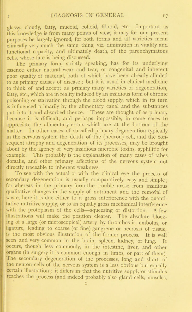 glassy, cloudy, fatty, mucoid, colloid, fibroid, etc. Important as this knowledge is from many points of view, it may for our present purposes be largely ignored, for both forms and all varieties mean clinically very much the same thing, viz. diminution in vitality and functional capacity, and ultimately death, of the parenchymatous cells, whose fate is being discussed. The primary form, strictly speaking, has for its underlying essence either natural wear and tear, or congenital and inherent poor quality of material, both of which have been already alluded to as primary causes of disease; but it is usual in clinical medicine to think of and accept as primary many varieties of degeneration, fatty, etc., which are in reality induced by an insidious form of chronic poisoning or starvation through the blood supply, which in its turn is influenced primarily by the alimentary canal and the substances put into it and absorbed thence. These are thought of as primary because it is difficult, and perhaps impossible, in some cases to appreciate the alimentary errors which are at the bottom of the matter. In other cases of so-called primary degeneration typically in the nervous system the death of the (neuron) cell, and the con- sequent atrophy and degeneration of its processes, may be brought about by the agency of very insidious microbic toxins, syphilitic for example. This probably is the explanation of many cases of tabes dorsalis, and other primary affections of the nervous system not directly traceable to inherent weakness. To see with the actual or with the clinical eye the process of secondary degeneration is usually comparatively easy and simple; for whereas in the primary form the trouble arose from insidious qualitative changes in the supply of nutriment and the removal of waste, here it is due either to a gross interference with the quanti- tative nutritive supply, or to an equally gross mechanical interference with the protoplasm of the cells—squeezing or distortion. A few illustrations will make the position clearer. The absolute block- ing of a large (or microscopical) artery by thrombos is, embolus, 01- ligature, leading to coarse (or fine) gangrene or necrosis of tissue, is the most obvious illustration of the former process. It is well seen and very common in the brain, spleen, kidney, or lung. It occurs, though less commonly, in the intestine, liver, and other organs (in surgery it is common enough in limbs, or part of them). The secondary degeneration of the processes, long and short, of the neuron cells of the nervous system is a less obvious but equally certain illustration ; it differs in that the nutritive supply or stimulus reaches the process (and indeed probably also gland cells, muscles, c