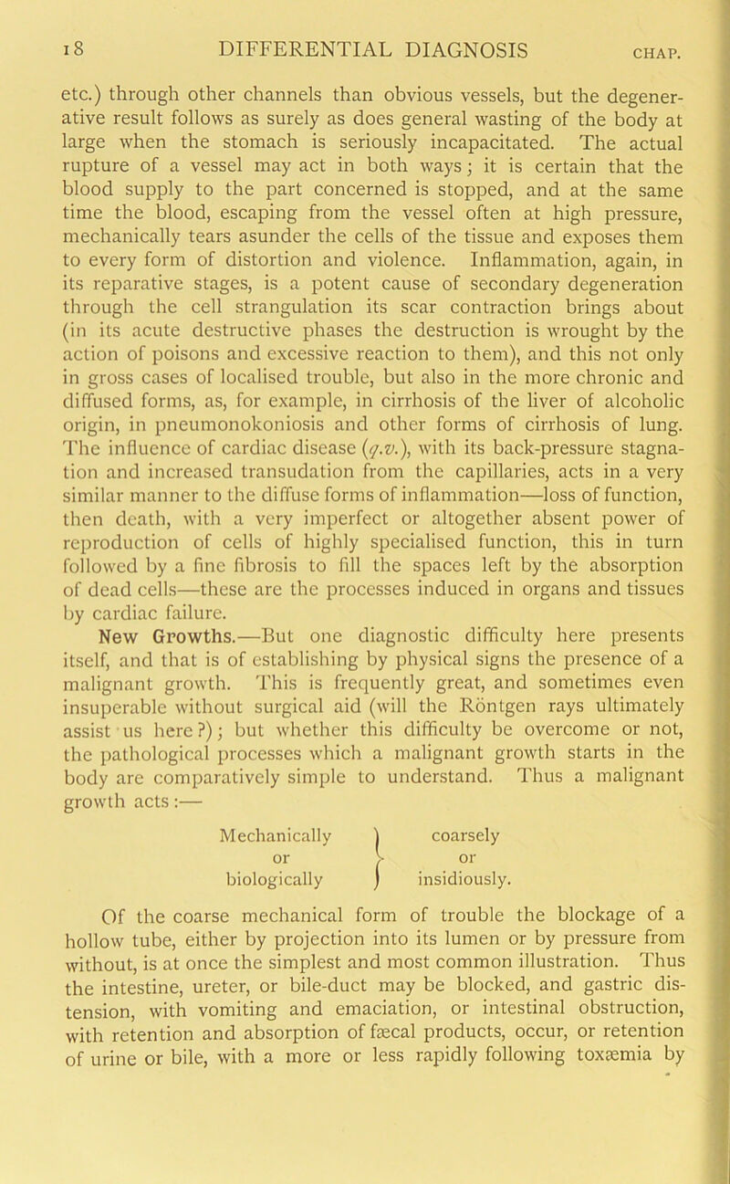 etc.) through other channels than obvious vessels, but the degener- ative result follows as surely as does general wasting of the body at large when the stomach is seriously incapacitated. The actual rupture of a vessel may act in both ways; it is certain that the blood supply to the part concerned is stopped, and at the same time the blood, escaping from the vessel often at high pressure, mechanically tears asunder the cells of the tissue and exposes them to every form of distortion and violence. Inflammation, again, in its reparative stages, is a potent cause of secondary degeneration through the cell strangulation its scar contraction brings about (in its acute destructive phases the destruction is wrought by the action of poisons and excessive reaction to them), and this not only in gross cases of localised trouble, but also in the more chronic and diffused forms, as, for example, in cirrhosis of the liver of alcoholic origin, in pneumonokoniosis and other forms of cirrhosis of lung. The influence of cardiac disease (q.v.), with its back-pressure stagna- tion and increased transudation from the capillaries, acts in a very similar manner to the diffuse forms of inflammation—loss of function, then death, with a very imperfect or altogether absent power of reproduction of cells of highly specialised function, this in turn followed by a fine fibrosis to fill the spaces left by the absorption of dead cells—these are the processes induced in organs and tissues by cardiac failure. New Growths.—But one diagnostic difficulty here presents itself, and that is of establishing by physical signs the presence of a malignant growth. This is frequently great, and sometimes even insuperable without surgical aid (will the Rontgen rays ultimately assist us here?); but whether this difficulty be overcome or not, the pathological processes which a malignant growth starts in the body are comparatively simple to understand. Thus a malignant growth acts:— Mechanically 1 coarsely or > or biologically ) insidiously. Of the coarse mechanical form of trouble the blockage of a hollow tube, either by projection into its lumen or by pressure from without, is at once the simplest and most common illustration. Thus the intestine, ureter, or bile-duct may be blocked, and gastric dis- tension, with vomiting and emaciation, or intestinal obstruction, with retention and absorption of faecal products, occur, or retention of urine or bile, with a more or less rapidly following toxaemia by
