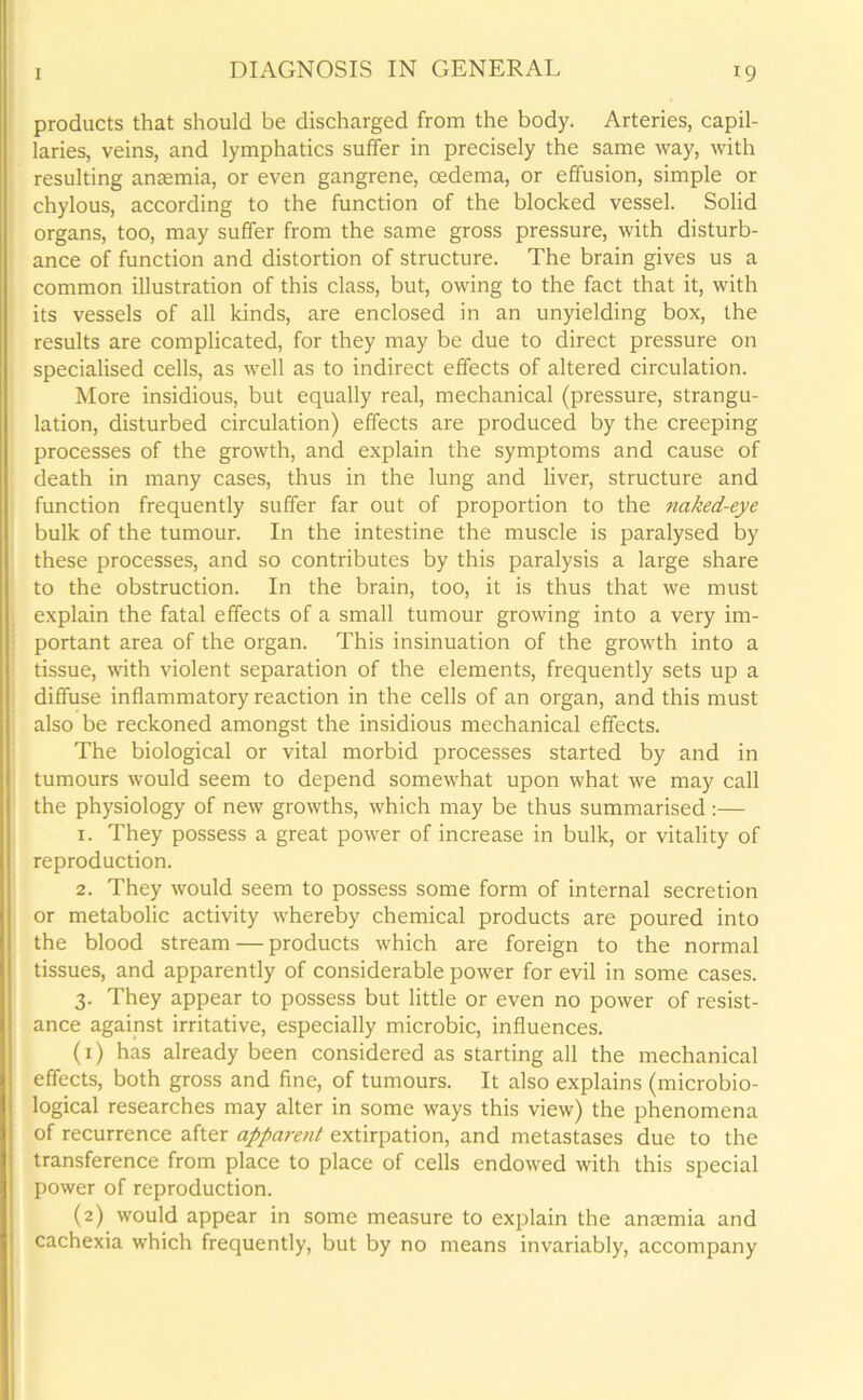 products that should be discharged from the body. Arteries, capil- laries, veins, and lymphatics suffer in precisely the same way, with resulting anaemia, or even gangrene, oedema, or effusion, simple or chylous, according to the function of the blocked vessel. Solid organs, too, may suffer from the same gross pressure, with disturb- ance of function and distortion of structure. The brain gives us a common illustration of this class, but, owing to the fact that it, with its vessels of all kinds, are enclosed in an unyielding box, the results are complicated, for they may be due to direct pressure on specialised cells, as well as to indirect effects of altered circulation. More insidious, but equally real, mechanical (pressure, strangu- lation, disturbed circulation) effects are produced by the creeping processes of the growth, and explain the symptoms and cause of death in many cases, thus in the lung and liver, structure and function frequently suffer far out of proportion to the naked-eye bulk of the tumour. In the intestine the muscle is paralysed by these processes, and so contributes by this paralysis a large share to the obstruction. In the brain, too, it is thus that we must explain the fatal effects of a small tumour growing into a very im- portant area of the organ. This insinuation of the growth into a tissue, with violent separation of the elements, frequently sets up a diffuse inflammatory reaction in the cells of an organ, and this must : also be reckoned amongst the insidious mechanical effects. The biological or vital morbid processes started by and in tumours would seem to depend somewhat upon what we may call the physiology of new growths, which may be thus summarised :— 1. They possess a great power of increase in bulk, or vitality of reproduction. 2. They would seem to possess some form of internal secretion or metabolic activity whereby chemical products are poured into the blood stream — products which are foreign to the normal tissues, and apparently of considerable power for evil in some cases. 3. They appear to possess but little or even no power of resist- ance against irritative, especially microbic, influences. (1) has already been considered as starting all the mechanical effects, both gross and fine, of tumours. It also explains (microbio- logical researches may alter in some ways this view) the phenomena of recurrence after appare?it extirpation, and metastases due to the transference from place to place of cells endowed with this special power of reproduction. (2) would appear in some measure to explain the anaemia and cachexia which frequently, but by no means invariably, accompany
