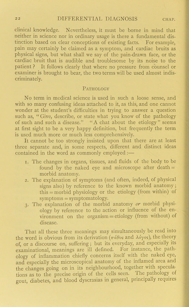 clinical knowledge. Nevertheless, it must be borne in mind that neither in science nor in ordinary usage is there a fundamental dis- tinction based on clear conceptions of existing facts. For example, pain may certainly be claimed as a symptom, and cardiac bruits as physical signs, but what shall we say of the pain-drawn face, or the cardiac bruit that is audible and troublesome by its noise to the patient ? It follows clearly that where no pressure from counsel or examiner is brought to bear, the two terms will be used almost indis- criminately. Pathology No term in medical science is used in such a loose sense, and with so many confusing ideas attached to it, as this, and one cannot wonder at the student’s difficulties in trying to answer a question such as, “ Give, describe, or state what you know of the pathology of such and such a disease.” “A chat about the etiology” seems at first sight to be a very happy definition, but frequently the term is used much more or much less comprehensively. It cannot be too strongly insisted upon that there are at least three separate and, in some respects, different and distinct ideas contained in the word as commonly employed:— 1. The changes in organs, tissues, and fluids of the body to be found by the naked eye and microscope after death = morbid anatomy. 2. The explanation of symptoms (and often, indeed, of physical signs also) by reference to the known morbid anatomy; this = morbid physiology or the etiology (from within) of symptoms = symptomatology. 3. The explanation of the morbid anatomy or morbid physi- ology by reference to the action or influence of the en- vironment on the organism = etiology (from without) of disease. That all these three meanings may simultaneously be read into the word is obvious from its derivation (■n-ddos and Aoyos), the theory of, or a discourse on, suffering; but its everyday, and especially its examinational, meanings are ill defined. For instance, the path- ology of inflammation chiefly concerns itself with the naked eye, and especially the microscopical anatomy of the inflamed area and the changes going on in its neighbourhood, together with specula- tions as to the precise origin of the cells seen. The pathology of gout, diabetes, and blood dyscrasias in general, principally lequiies
