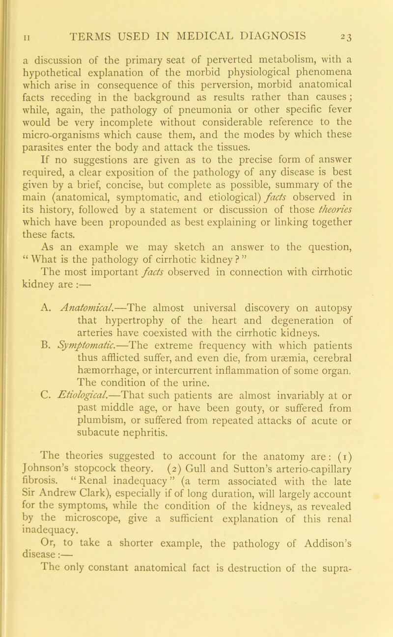 a discussion of the primary seat of perverted metabolism, with a hypothetical explanation of the morbid physiological phenomena which arise in consequence of this perversion, morbid anatomical facts receding in the background as results rather than causes; while, again, the pathology of pneumonia or other specific fever would be very incomplete without considerable reference to the micro-organisms which cause them, and the modes by which these parasites enter the body and attack the tissues. If no suggestions are given as to the precise form of answer required, a clear exposition of the pathology of any disease is best given by a brief, concise, but complete as possible, summary of the main (anatomical, symptomatic, and etiological) facts observed in its history, followed by a statement or discussion of those theories which have been propounded as best explaining or linking together these facts. As an example we may sketch an answer to the question, “ What is the pathology of cirrhotic kidney ? ” The most important facts observed in connection with cirrhotic kidney are :— A. Anatomical.—The almost universal discovery on autopsy that hypertrophy of the heart and degeneration of arteries have coexisted with the cirrhotic kidneys. B. Symptomatic.—The extreme frequency with which patients thus afflicted suffer, and even die, from uraemia, cerebral haemorrhage, or intercurrent inflammation of some organ, The condition of the urine. C. Etiological.—That such patients are almost invariably at or past middle age, or have been gouty, or suffered from plumbism, or suffered from repeated attacks of acute or subacute nephritis. The theories suggested to account for the anatomy are: (i) Johnson’s stopcock theory. (2) Gull and Sutton’s arterio-capillary fibrosis. “ Renal inadequacy ” (a term associated with the late Sir Andrew Clark), especially if of long duration, will largely account for the symptoms, while the condition of the kidneys, as revealed by the microscope, give a sufficient explanation of this renal inadequacy. Or, to take a shorter example, the pathology of Addison’s disease:— The only constant anatomical fact is destruction of the supra-