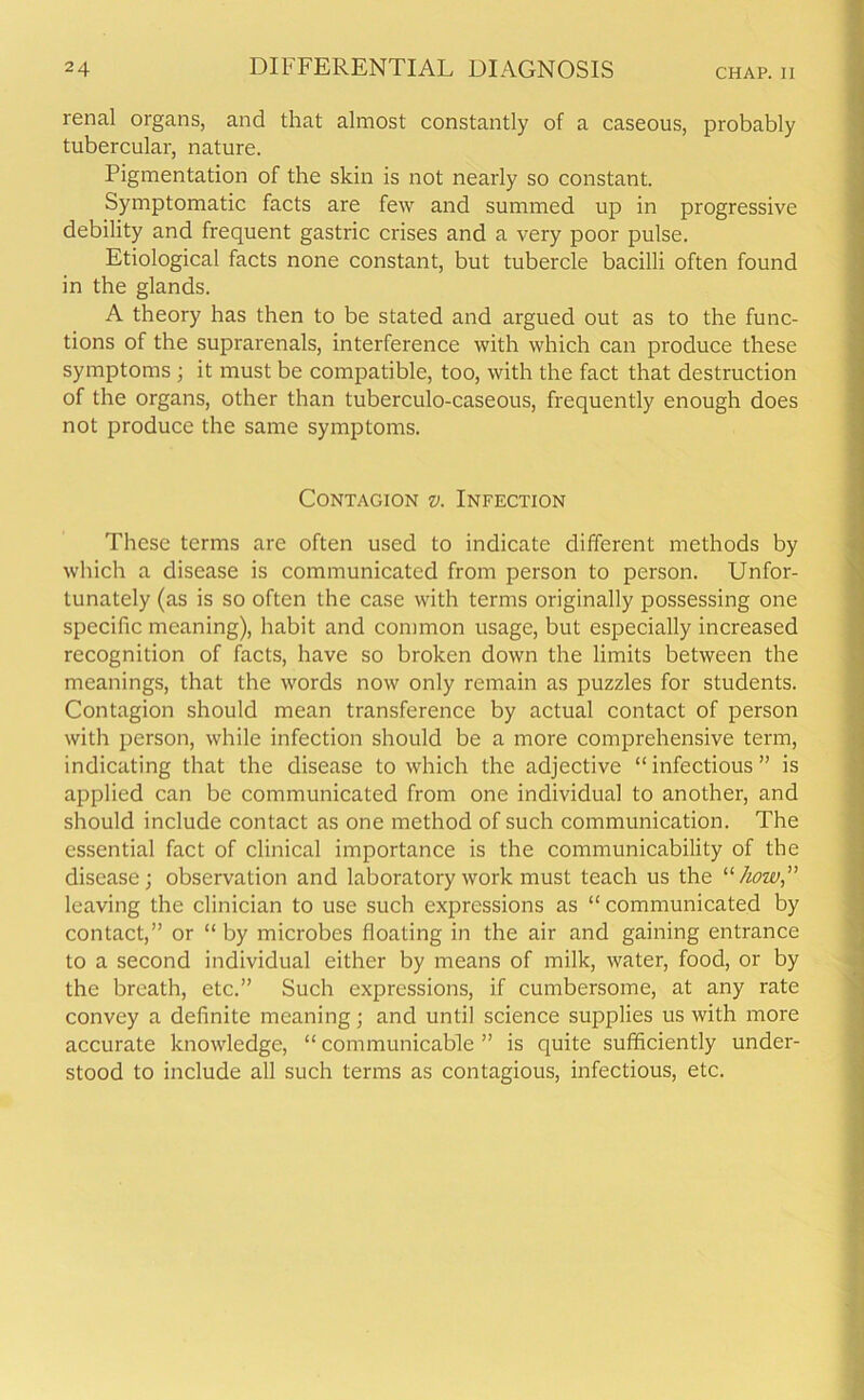 renal organs, and that almost constantly of a caseous, probably tubercular, nature. Pigmentation of the skin is not nearly so constant. Symptomatic facts are few and summed up in progressive debility and frequent gastric crises and a very poor pulse. Etiological facts none constant, but tubercle bacilli often found in the glands. A theory has then to be stated and argued out as to the func- tions of the suprarenals, interference with which can produce these symptoms ; it must be compatible, too, with the fact that destruction of the organs, other than tuberculo-caseous, frequently enough does not produce the same symptoms. Contagion v. Infection These terms are often used to indicate different methods by which a disease is communicated from person to person. Unfor- tunately (as is so often the case with terms originally possessing one specific meaning), habit and common usage, but especially increased recognition of facts, have so broken down the limits between the meanings, that the words now only remain as puzzles for students. Contagion should mean transference by actual contact of person with person, while infection should be a more comprehensive term, indicating that the disease to which the adjective “infectious” is applied can be communicated from one individual to another, and should include contact as one method of such communication. The essential fact of clinical importance is the communicability of the disease; observation and laboratory work must teach us the “how,” leaving the clinician to use such expressions as “communicated by contact,” or “ by microbes floating in the air and gaining entrance to a second individual either by means of milk, water, food, or by the breath, etc.” Such expressions, if cumbersome, at any rate convey a definite meaning; and until science supplies us with more accurate knowledge, “ communicable ” is quite sufficiently under- stood to include all such terms as contagious, infectious, etc.