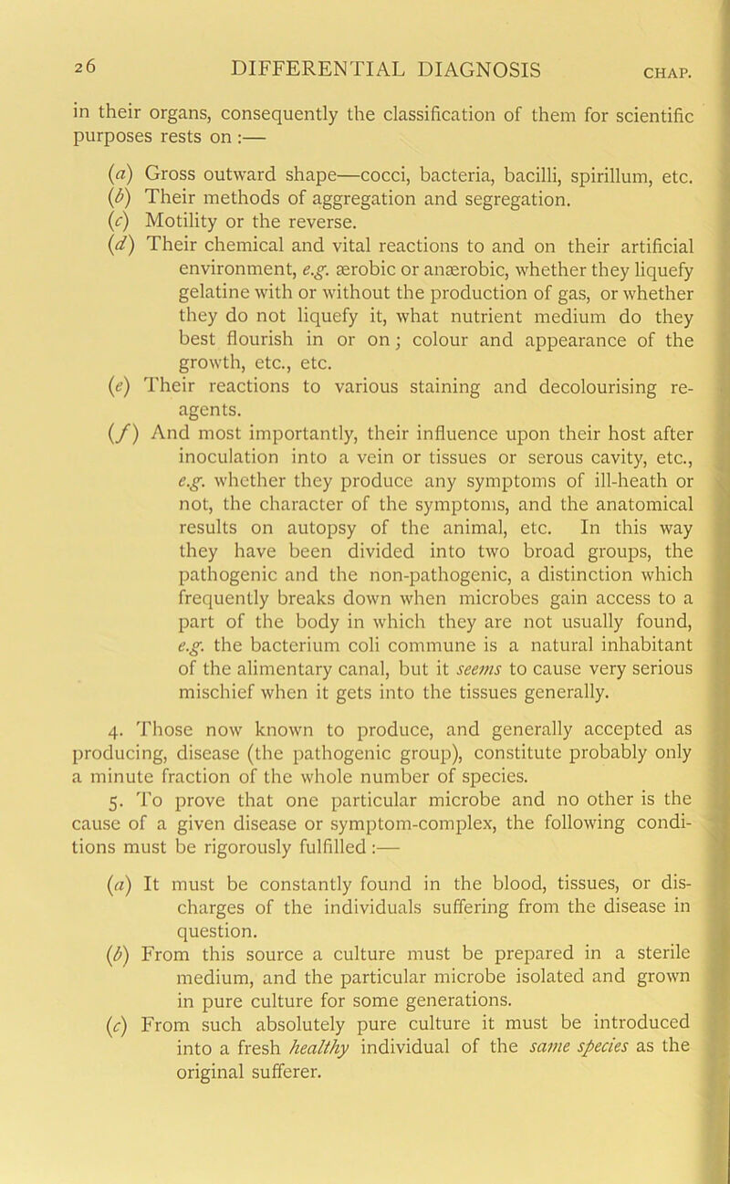 in their organs, consequently the classification of them for scientific purposes rests on :— (a) Gross outward shape—cocci, bacteria, bacilli, spirillum, etc. (h) Their methods of aggregation and segregation. (c) Motility or the reverse. (d) Their chemical and vital reactions to and on their artificial environment, e.g. terobic or anaerobic, whether they liquefy gelatine with or without the production of gas, or whether they do not liquefy it, what nutrient medium do they best flourish in or on; colour and appearance of the growth, etc., etc. (ie) Their reactions to various staining and decolourising re- agents. (/) And most importantly, their influence upon their host after inoculation into a vein or tissues or serous cavity, etc., e.g. whether they produce any symptoms of ill-heath or not, the character of the symptoms, and the anatomical results on autopsy of the animal, etc. In this way they have been divided into two broad groups, the pathogenic and the non-pathogenic, a distinction which frequently breaks down when microbes gain access to a part of the body in which they are not usually found, e.g. the bacterium coli commune is a natural inhabitant of the alimentary canal, but it seems to cause very serious mischief when it gets into the tissues generally. 4. Those now known to produce, and generally accepted as producing, disease (the pathogenic group), constitute probably only a minute fraction of the whole number of species. 5. To prove that one particular microbe and no other is the cause of a given disease or symptom-complex, the following condi- tions must be rigorously fulfilled :— (a) It must be constantly found in the blood, tissues, or dis- charges of the individuals suffering from the disease in question. (h) From this source a culture must be prepared in a sterile medium, and the particular microbe isolated and grown in pure culture for some generations. (c) From such absolutely pure culture it must be introduced into a fresh healthy individual of the same species as the original sufferer.