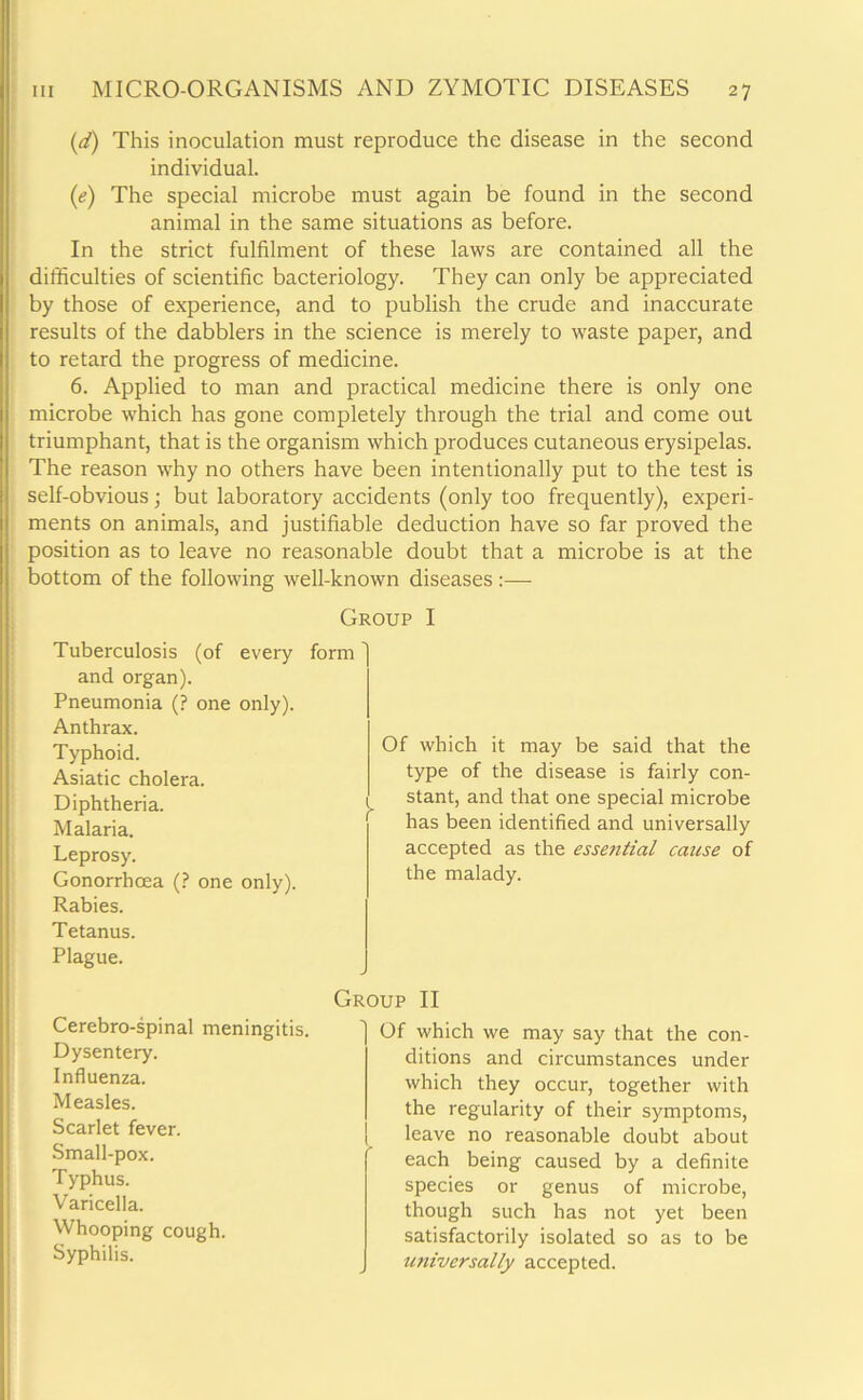 (d) This inoculation must reproduce the disease in the second individual. (e) The special microbe must again be found in the second animal in the same situations as before. In the strict fulfilment of these laws are contained all the difficulties of scientific bacteriology. They can only be appreciated by those of experience, and to publish the crude and inaccurate results of the dabblers in the science is merely to waste paper, and to retard the progress of medicine. 6. Applied to man and practical medicine there is only one microbe which has gone completely through the trial and come out triumphant, that is the organism which produces cutaneous erysipelas. The reason why no others have been intentionally put to the test is self-obvious; but laboratory accidents (only too frequently), experi- ments on animals, and justifiable deduction have so far proved the position as to leave no reasonable doubt that a microbe is at the bottom of the following well-known diseases :— Group I Tuberculosis (of every form and organ). Pneumonia (? one only). Anthrax. Typhoid. Asiatic cholera. Diphtheria. } Malaria. Leprosy. Gonorrhoea (? one only). Rabies. Tetanus. Plague. Of which it may be said that the type of the disease is fairly con- stant, and that one special microbe has been identified and universally accepted as the essential cause of the malady. Cerebro-spinal meningitis. Dysentery. Influenza. Measles. Scarlet fever. Small-pox. Typhus. Varicella. Whooping cough. Syphilis. Group II Of which we may say that the con- ditions and circumstances under which they occur, together with the regularity of their symptoms, | leave no reasonable doubt about each being caused by a definite species or genus of microbe, though such has not yet been satisfactorily isolated so as to be universally accepted.