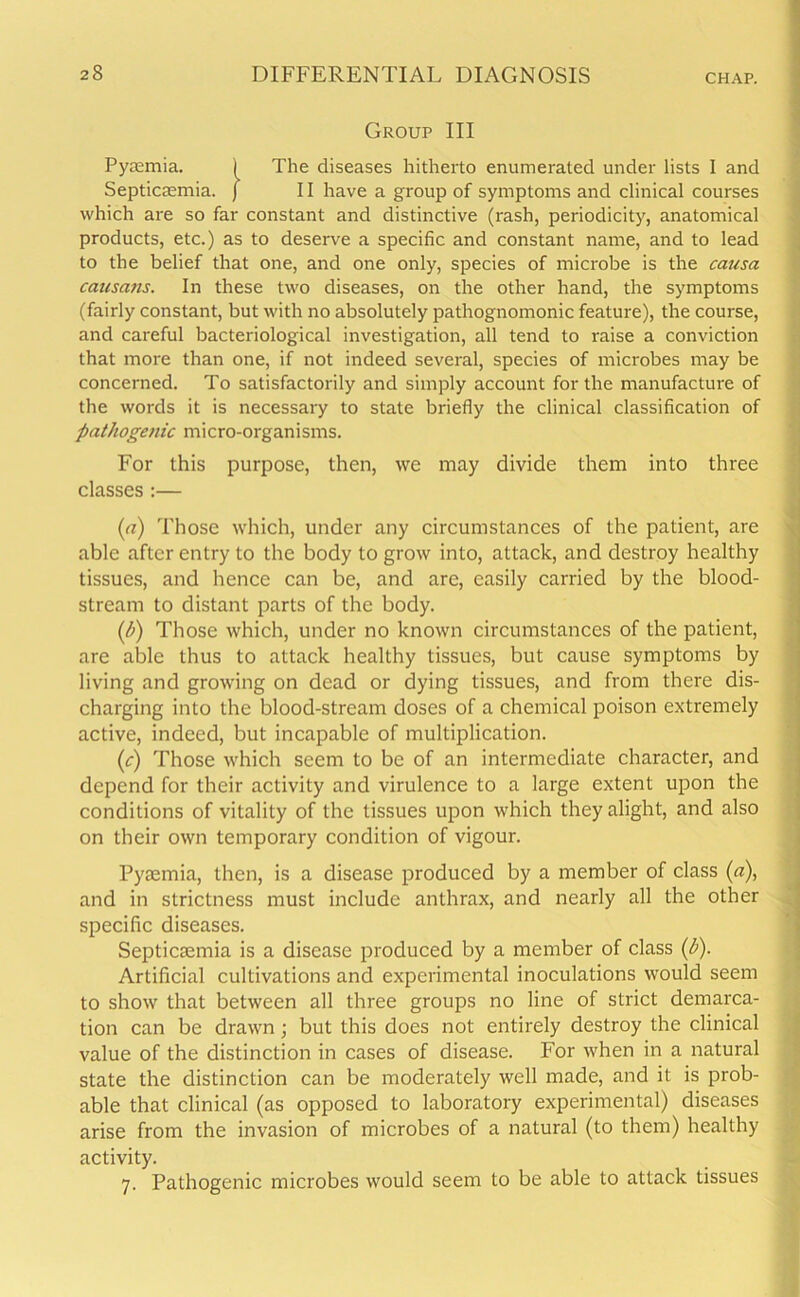 Group III Pyaemia. ) The diseases hitherto enumerated under lists I and Septicaemia, j II have a group of symptoms and clinical courses which are so far constant and distinctive (rash, periodicity, anatomical products, etc.) as to deserve a specific and constant name, and to lead to the belief that one, and one only, species of microbe is the causa causans. In these two diseases, on the other hand, the symptoms (fairly constant, but with no absolutely pathognomonic feature), the course, and careful bacteriological investigation, all tend to raise a conviction that more than one, if not indeed several, species of microbes may be concerned. To satisfactorily and simply account for the manufacture of the words it is necessary to state briefly the clinical classification of pathogenic micro-organisms. For this purpose, then, we may divide them into three classes :— (a) Those which, under any circumstances of the patient, are able after entry to the body to grow into, attack, and destroy healthy tissues, and hence can be, and are, easily carried by the blood- stream to distant parts of the body. (b) Those which, under no known circumstances of the patient, are able thus to attack healthy tissues, but cause symptoms by living and growing on dead or dying tissues, and from there dis- charging into the blood-stream doses of a chemical poison extremely active, indeed, but incapable of multiplication. (c) Those which seem to be of an intermediate character, and depend for their activity and virulence to a large extent upon the conditions of vitality of the tissues upon which they alight, and also on their own temporary condition of vigour. Pyaemia, then, is a disease produced by a member of class (a), and in strictness must include anthrax, and nearly all the other specific diseases. Septicaemia is a disease produced by a member of class (b). Artificial cultivations and experimental inoculations would seem to show that between all three groups no line of strict demarca- tion can be drawn; but this does not entirely destroy the clinical value of the distinction in cases of disease. For when in a natural state the distinction can be moderately well made, and it is prob- able that clinical (as opposed to laboratory experimental) diseases arise from the invasion of microbes of a natural (to them) healthy activity. 7. Pathogenic microbes would seem to be able to attack tissues