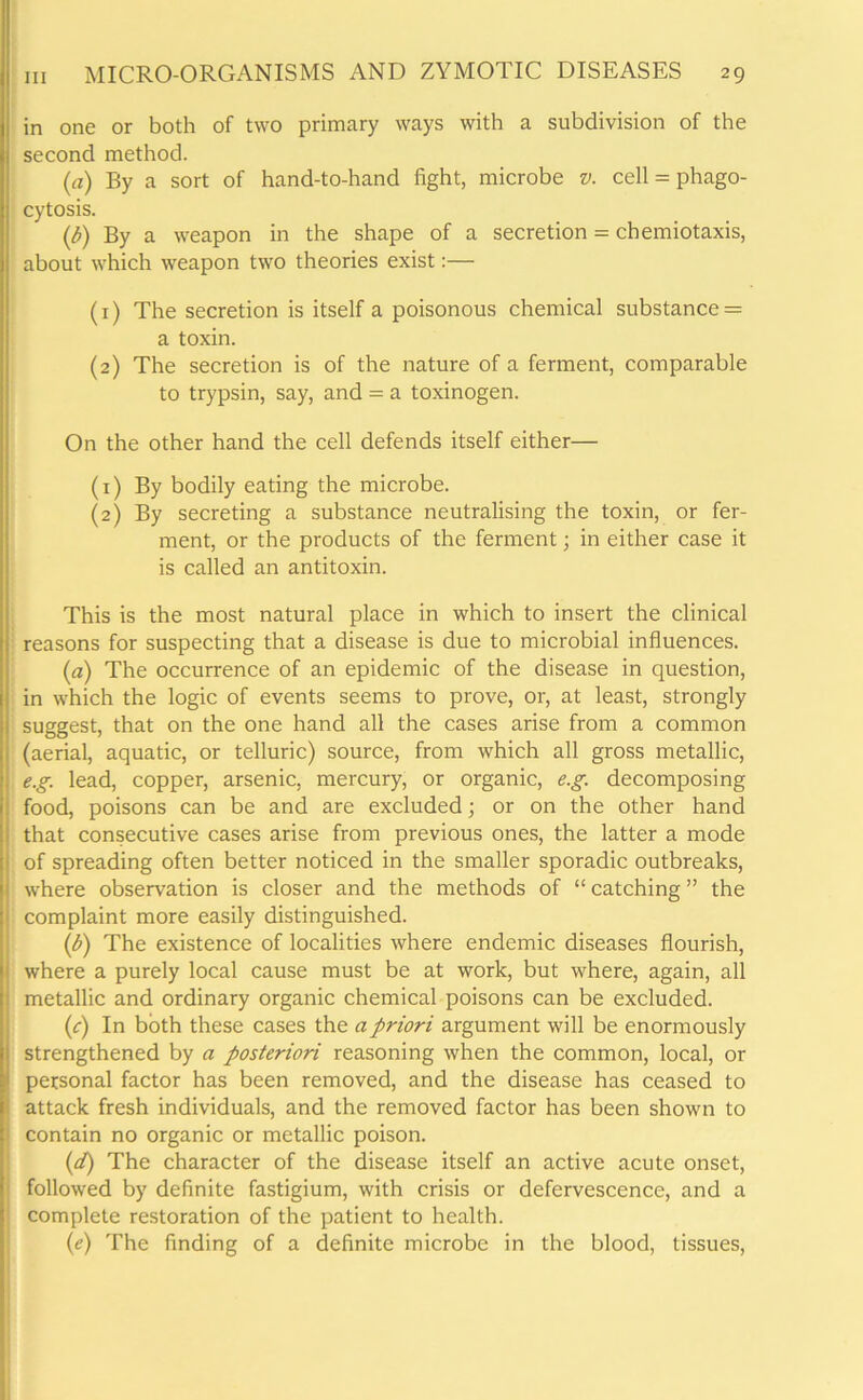 in one or both of two primary ways with a subdivision of the second method. (a) By a sort of hand-to-hand fight, microbe v. cell = phago- cytosis. (b) By a weapon in the shape of a secretion = chemiotaxis, about which weapon two theories exist:— (1) The secretion is itself a poisonous chemical substance = a toxin. (2) The secretion is of the nature of a ferment, comparable to trypsin, say, and = a toxinogen. On the other hand the cell defends itself either— (1) By bodily eating the microbe. (2) By secreting a substance neutralising the toxin, or fer- ment, or the products of the ferment; in either case it is called an antitoxin. This is the most natural place in which to insert the clinical reasons for suspecting that a disease is due to microbial influences. (a) The occurrence of an epidemic of the disease in question, in which the logic of events seems to prove, or, at least, strongly suggest, that on the one hand all the cases arise from a common (aerial, aquatic, or telluric) source, from which all gross metallic, e.g. lead, copper, arsenic, mercury, or organic, e.g. decomposing food, poisons can be and are excluded; or on the other hand that consecutive cases arise from previous ones, the latter a mode of spreading often better noticed in the smaller sporadic outbreaks, where observation is closer and the methods of “ catching ” the complaint more easily distinguished. (b) The existence of localities where endemic diseases flourish, where a purely local cause must be at work, but where, again, all metallic and ordinary organic chemical poisons can be excluded. (c) In both these cases the a priori argument will be enormously strengthened by a posteriori reasoning when the common, local, or personal factor has been removed, and the disease has ceased to attack fresh individuals, and the removed factor has been shown to contain no organic or metallic poison. (d) The character of the disease itself an active acute onset, followed by definite fastigium, with crisis or defervescence, and a complete restoration of the patient to health. (e) The finding of a definite microbe in the blood, tissues,