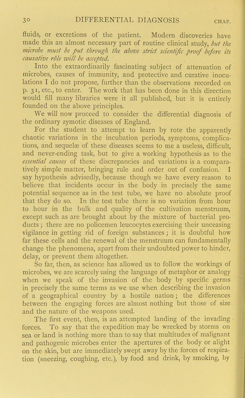 fluids, or excretions of the patient. Modern discoveries have made this an almost necessary part of routine clinical study, but the microbe must be put through the above strict scientific proof before its causative role will be accepted. Into the extraordinarily fascinating subject of attenuation of microbes, causes of immunity, and protective and curative inocu- lations I do not propose, further than the observations recorded on p. 31, etc., to enter. The work that has been done in this direction would fill many libraries were it all published, but it is entirely founded on the above principles. We will now proceed to consider the differential diagnosis of the ordinary zymotic diseases of England. For the student to attempt to learn by rote the apparently chaotic variations in the incubation periods, symptoms, complica- tions, and sequela; of these diseases seems to me a useless, difficult, and never-ending task, but to give a working hypothesis as to the essential causes of these discrepancies and variations is a compara- tively simple matter, bringing rule and order out of confusion. I say hypothesis advisedly, because though we have every reason to believe that incidents occur in the body in precisely the same potential sequence as in the test tube, we have no absolute proof that they do so. In the test tube there is no variation from hour to hour in the bulk and quality of the cultivation menstruum, except such as are brought about by the mixture of bacterial pro- ducts ; there are no policemen leucocytes exercising their unceasing vigilance in getting rid of foreign substances; it is doubtful how far these cells and the renewal of the menstruum can fundamentally change the phenomena, apart from their undoubted power to hinder, delay, or prevent them altogether. So far, then, as science has allowed us to follow the workings of microbes, we are scarcely using the language of metaphor or analogy when we speak of the invasion of the body by specific germs in precisely the same terms as we use when describing the invasion of a geographical country by a hostile nation; the differences between the engaging forces are almost nothing but those of size and the nature of the weapons used. The first event, then, is an attempted landing of the invading forces. To say that the expedition may be wrecked by storms on sea or land is nothing more than to say that multitudes of malignant and pathogenic microbes enter the apertures of the body or alight on the skin, but are immediately swept away by the forces of respira- tion (sneezing, coughing, etc.), by food and drink, by smoking, by