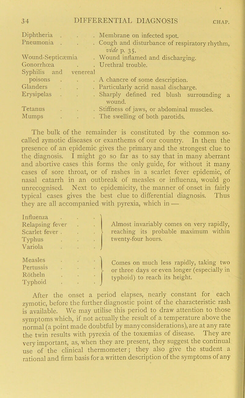 Diphtheria . Pneumonia . Wound-Septicaemia Gonorrhoea Syphilis and venereal poisons Glanders Erysipelas Tetanus Mumps Membrane on infected spot. Cough and disturbance of respiratory rhythm, vide p. 35. Wound inflamed and discharging. Urethral trouble. A chancre of some description. Particularly acrid nasal discharge. Sharply defined red blush surrounding a wound. Stiffness of jaws, or abdominal muscles. The swelling of both parotids. The bulk of the remainder is constituted by the common so- called zymotic diseases or exanthems of our country. In them the presence of an epidemic gives the primary and the strongest clue to the diagnosis. I might go so far as to say that in many aberrant and abortive cases this forms the only guide, for without it many cases of sore throat, or of rashes in a scarlet fever epidemic, of nasal catarrh in an outbreak of measles or influenza, would go unrecognised. Next to epidcmicity, the manner of onset in fairly typical cases gives the best clue to differential diagnosis. Thus they are all accompanied with pyrexia, which in — Influenza Relapsing fever Scarlet fever . Typhus Variola Almost invariably comes on very rapidly, reaching its probable maximum within twenty-four hours. Measles Pertussis Rotheln Typhoid Comes on much less rapidly, taking two - or three days or even longer (especially in typhoid) to reach its height. After the onset a period elapses, nearly constant for each zymotic, before the further diagnostic point of the characteristic rash is available. We may utilise this period to draw attention to those symptoms which, if not actually the result of a temperature above the normal (a point made doubtful by many considerations), are at any rate the twin results with pyrexia of the toxaemias of disease. They are very important, as, when they are present, they suggest the continual use of the clinical thermometer; they also give the student a rational and firm basis for a written description of the symptoms of any