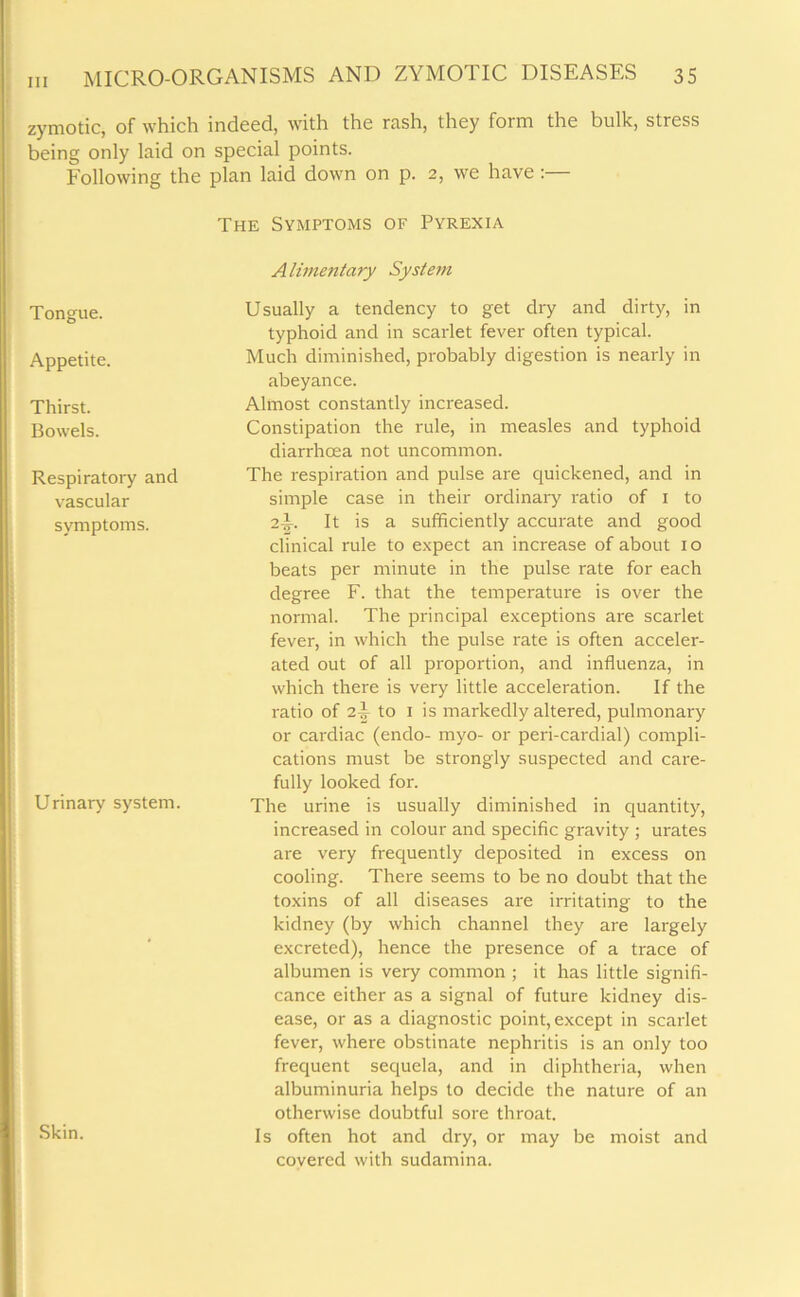 zymotic, of which indeed, with the rash, they form the bulk, stress being only laid on special points. Eollowing the plan laid down on p. 2, we have : The Symptoms of Pyrexia Tongue. Appetite. Thirst. Bowels. Respiratory and vascular svmptoms. Urinary system. Skin. Alimentary System Usually a tendency to get dry and dirty, in typhoid and in scarlet fever often typical. Much diminished, probably digestion is nearly in abeyance. Almost constantly increased. Constipation the rule, in measles and typhoid diarrhoea not uncommon. The respiration and pulse are quickened, and in simple case in their ordinary ratio of 1 to 2-5- It is a sufficiently accurate and good clinical rule to expect an increase of about 1 o beats per minute in the pulse rate for each degree F. that the temperature is over the normal. The principal exceptions are scarlet fever, in which the pulse rate is often acceler- ated out of all proportion, and influenza, in which there is very little acceleration. If the ratio of 2-|- to 1 is markedly altered, pulmonary or cardiac (endo- myo- or peri-cardial) compli- cations must be strongly suspected and care- fully looked for. The urine is usually diminished in quantity, increased in colour and specific gravity ; urates are very frequently deposited in excess on cooling. There seems to be no doubt that the toxins of all diseases are irritating to the kidney (by which channel they are largely excreted), hence the presence of a trace of albumen is very common ; it has little signifi- cance either as a signal of future kidney dis- ease, or as a diagnostic point, except in scarlet fever, where obstinate nephritis is an only too frequent sequela, and in diphtheria, when albuminuria helps to decide the nature of an otherwise doubtful sore throat. Is often hot and dry, or may be moist and covered with sudamina.