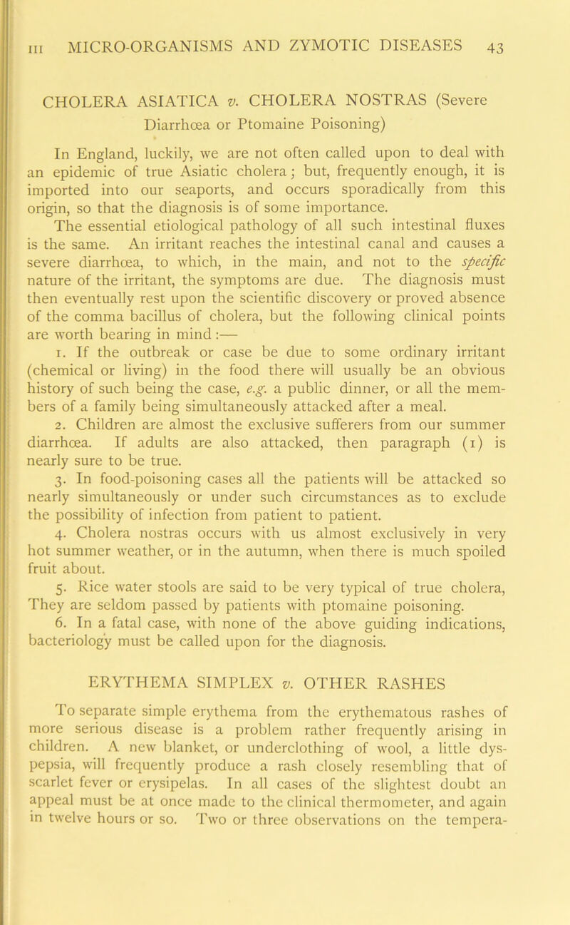 CHOLERA ASIATICA v. CHOLERA NOSTRAS (Severe Diarrhoea or Ptomaine Poisoning) • In England, luckily, we are not often called upon to deal with an epidemic of true Asiatic cholera; but, frequently enough, it is imported into our seaports, and occurs sporadically from this origin, so that the diagnosis is of some importance. The essential etiological pathology of all such intestinal fluxes is the same. An irritant reaches the intestinal canal and causes a severe diarrhoea, to which, in the main, and not to the specific nature of the irritant, the symptoms are due. The diagnosis must then eventually rest upon the scientific discovery or proved absence of the comma bacillus of cholera, but the following clinical points are worth bearing in mind :— 1. If the outbreak or case be due to some ordinary irritant (chemical or living) in the food there will usually be an obvious history of such being the case, e.g. a public dinner, or all the mem- bers of a family being simultaneously attacked after a meal. 2. Children are almost the exclusive sufferers from our summer diarrhoea. If adults are also attacked, then paragraph (1) is nearly sure to be true. 3. In food-poisoning cases all the patients will be attacked so nearly simultaneously or under such circumstances as to exclude the possibility of infection from patient to patient. 4. Cholera nostras occurs with us almost exclusively in very hot summer weather, or in the autumn, when there is much spoiled fruit about. 5. Rice water stools are said to be very typical of true cholera, They are seldom passed by patients with ptomaine poisoning. 6. In a fatal case, with none of the above guiding indications, bacteriology must be called upon for the diagnosis. ERYTHEMA SIMPLEX &. OTHER RASHES To separate simple erythema from the erythematous rashes of more serious disease is a problem rather frequently arising in children. A new blanket, or underclothing of wool, a little dys- pepsia, will frequently produce a rash closely resembling that of scarlet fever or erysipelas. In all cases of the slightest doubt an appeal must be at once made to the clinical thermometer, and again in twelve hours or so. Two or three observations on the tempera-