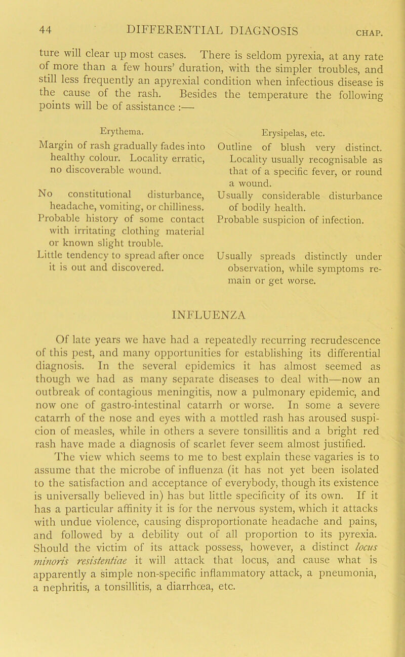 CHAP. ture will clear up most cases. There is seldom pyrexia, at any rate of more than a few hours’ duration, with the simpler troubles, and still less frequently an apyrexial condition when infectious disease is the cause of the rash. Besides the temperature the following points will be of assistance :— Erythema. Margin of rash gradually fades into healthy colour. Locality erratic, no discoverable wound. No constitutional disturbance, headache, vomiting, or chilliness. Probable history of some contact with irritating clothing material or known slight trouble. Little tendency to spread after once it is out and discovered. Erysipelas, etc. Outline of blush very distinct. Locality usually recognisable as that of a specific fever, or round a wound. Usually considerable disturbance of bodily health. Probable suspicion of infection. Usually spreads distinctly under observation, while symptoms re- main or get worse. INFLUENZA Of late years we have had a repeatedly recurring recrudescence of this pest, and many opportunities for establishing its differential diagnosis. In the several epidemics it has almost seemed as though we had as many separate diseases to deal with—now an outbreak of contagious meningitis, now a pulmonary epidemic, and now one of gastro-intestinal catarrh or worse. In some a severe catarrh of the nose and eyes with a mottled rash has aroused suspi- cion of measles, while in others a severe tonsillitis and a bright red rash have made a diagnosis of scarlet fever seem almost justified. The view which seems to me to best explain these vagaries is to assume that the microbe of influenza (it has not yet been isolated to the satisfaction and acceptance of everybody, though its existence is universally believed in) has but little specificity of its own. If it has a particular affinity it is for the nervous system, which it attacks with undue violence, causing disproportionate headache and pains, and followed by a debility out of all proportion to its pyrexia. Should the victim of its attack possess, however, a distinct locus minoris resistentiae it will attack that locus, and cause what is apparently a simple non-specific inflammatory attack, a pneumonia, a nephritis, a tonsillitis, a diarrhoea, etc.