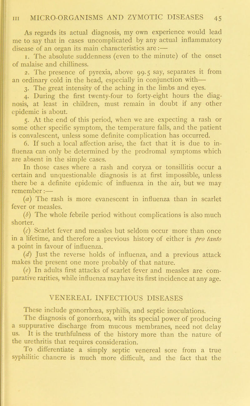 As regards its actual diagnosis, my own experience would lead me to say that in cases uncomplicated by any actual inflammatory disease of an organ its main characteristics are :— 1. The absolute suddenness (even to the minute) of the onset of malaise and chilliness. 2. The presence of pyrexia, above 99.5 say, separates it from an ordinary cold in the head, especially in conjunction with— 3. The great intensity of the aching in the limbs and eyes. 4. During the first twenty-four to forty-eight hours the diag- nosis, at least in children, must remain in doubt if any other epidemic is about. 5. At the end of this period, when we are expecting a rash or some other specific symptom, the temperature falls, and the patient is convalescent, unless some definite complication has occurred. 6. If such a local affection arise, the fact that it is due to in- fluenza can only be determined by the prodromal symptoms which are absent in the simple cases. In those cases where a rash and coryza or tonsillitis occur a certain and unquestionable diagnosis is at first impossible, unless there be a definite epidemic of influenza in the air, but we may remember:— (a) The rash is more evanescent in influenza than in scarlet fever or measles. (b) The whole febrile period without complications is also much shorter. (1c) Scarlet fever and measles but seldom occur more than once in a lifetime, and therefore a previous history of either is pro tanto a point in favour of influenza. (d) Just the reverse holds of influenza, and a previous attack makes the present one more probably of that nature. (e) In adults first attacks of scarlet fever and measles are com- parative rarities, while influenza mayhave its first incidence at any age. VENEREAL INFECTIOUS DISEASES These include gonorrhoea, syphilis, and septic inoculations. The diagnosis of gonorrhoea, with its special power of producing a suppurative discharge from mucous membranes, need not delay us. It is the truthfulness of the history more than the nature of the urethritis that requires consideration. To differentiate a simply septic venereal sore from a true syphilitic chancre is much more difficult, and the fact that the