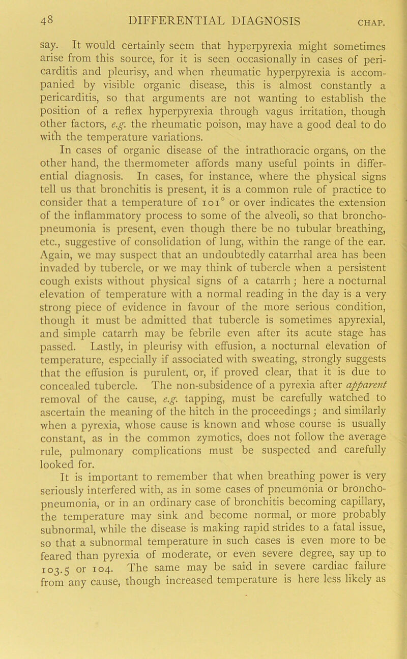 say. It would certainly seem that hyperpyrexia might sometimes arise from this source, for it is seen occasionally in cases of peri- carditis and pleurisy, and when rheumatic hyperpyrexia is accom- panied by visible organic disease, this is almost constantly a pericarditis, so that arguments are not wanting to establish the position of a reflex hyperpyrexia through vagus irritation, though other factors, e.g. the rheumatic poison, may have a good deal to do with the temperature variations. In cases of organic disease of the intrathoracic organs, on the other hand, the thermometer affords many useful points in differ- ential diagnosis. In cases, for instance, where the physical signs tell us that bronchitis is present, it is a common rule of practice to consider that a temperature of ioi° or over indicates the extension of the inflammatory process to some of the alveoli, so that broncho- pneumonia is present, even though there be no tubular breathing, etc., suggestive of consolidation of lung, within the range of the ear. Again, we may suspect that an undoubtedly catarrhal area has been invaded by tubercle, or we may think of tubercle when a persistent cough exists without physical signs of a catarrh; here a nocturnal elevation of temperature with a normal reading in the day is a very strong piece of evidence in favour of the more serious condition, though it must be admitted that tubercle is sometimes apyrexial, and simple catarrh may be febrile even after its acute stage has passed. Lastly, in pleurisy with effusion, a nocturnal elevation of temperature, especially if associated with sweating, strongly suggests that the effusion is purulent, or, if proved clear, that it is due to concealed tubercle. The non-subsidence of a pyrexia after apparent removal of the cause, e.g. tapping, must be carefully watched to ascertain the meaning of the hitch in the proceedings ; and similarly when a pyrexia, whose cause is known and whose course is usually constant, as in the common zymotics, does not follow the average rule, pulmonary complications must be suspected and carefully looked for. It is important to remember that when breathing power is very seriously interfered with, as in some cases of pneumonia or broncho- pneumonia, or in an ordinary case of bronchitis becoming capillary, the temperature may sink and become normal, or more probably subnormal, while the disease is making rapid strides to a fatal issue, so that a subnormal temperature in such cases is even more to be feared than pyrexia of moderate, or even severe degree, say up to 103.5 or 104. The same may be said in severe cardiac failure from any cause, though increased temperature is here less likely as