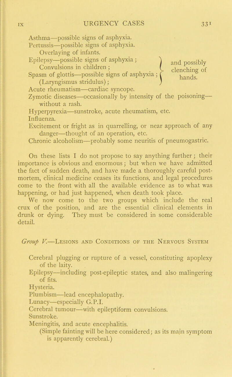 Asthma—-possible signs of asphyxia. Pertussis—possible signs of asphyxia. Overlaying of infants. Epilepsy—possible signs of asphyxia ; Convulsions in children; Spasm of glottis—possible signs of asphyxia ; (Laryngismus stridulus); Acute rheumatism—cardiac syncope. Zymotic diseases—occasionally by intensity of the poisoning— without a rash. Hyperpyrexia—sunstroke, acute rheumatism, etc. Influenza. Excitement or fright as in quarrelling, or near approach of any danger—thought of an operation, etc. Chronic alcoholism—probably some neuritis of pneumogastric. On these lists I do not propose to say anything further; their importance is obvious and enormous; but when we have admitted the fact of sudden death, and have made a thoroughly careful post- mortem, clinical medicine ceases its functions, and legal procedures come to the front with all the available evidence as to what was happening, or had just happened, when death took place. We now come to the two groups which include the real crux of the position, and are the essential clinical elements in drunk or dying. They must be considered in some considerable detail. and possibly clenching of hands. Group V.—Lesions and Conditions of the Nervous System Cerebral plugging or rupture of a vessel, constituting apoplexy of the laity. Epilepsy—including post-epileptic states, and also malingering of fits. Hysteria. Plumbism—lead encephalopathy. Lunacy—especially G.P.I. Cerebral tumour—with epileptiform convulsions. Sunstroke. Meningitis, and acute encephalitis. (Simple fainting will be here considered; as its main symptom is apparently cerebral.)