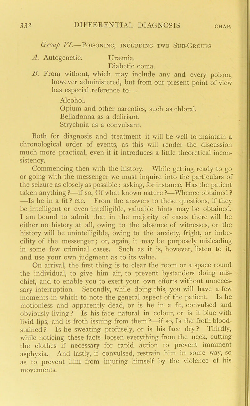 Group VI.—Poisoning, including two Sub-Groups A. Autogenetic. Uraemia. Diabetic coma. B. From without, which may include any and every poison, however administered, but from our present point of view has especial reference to— Alcohol. Opium and other narcotics, such as chloral. Belladonna as a deliriant. Strychnia as a convulsant. Both for diagnosis and treatment it will be well to maintain a chronological order of events, as this will render the discussion much more practical, even if it introduces a little theoretical incon- sistency. Commencing then with the history. While getting ready to go or going with the messenger we must inquire into the particulars of the seizure as closely as possible : asking, for instance, Has the patient taken anything ?—if so, Of what known nature ?—Whence obtained ? —Is he in a fit ? etc. From the answers to these questions, if they be intelligent or even intelligible, valuable hints may be obtained. I am bound to admit that in the majority of cases there will be either no history at all, owing to the absence of witnesses, or the history will be unintelligible, owing to the anxiety, fright, or imbe- cility of the messenger; or, again, it may be purposely misleading in some few criminal cases. Such as it is, however, listen to it, and use your own judgment as to its value. On arrival, the first thing is to clear the room or a space round the individual, to give him air, to prevent bystanders doing mis- chief, and to enable you to exert your own efforts without unneces- sary interruption. Secondly, while doing this, you will have a few moments in which to note the general aspect of the patient. Is he motionless and apparently dead, or is he in a fit, convulsed and obviously living ? Is his face natural in colour, or is it blue with livid lips, and is froth issuing from them ?—if so, Is the froth blood- stained ? Is he sweating profusely, or is his face dry ? Thirdly, while noticing these facts loosen everything from the neck, cutting the clothes if necessary for rapid action to prevent imminent asphyxia. And lastly, if convulsed, restrain him in some way, so as to prevent him from injuring himself by the violence of his movements.