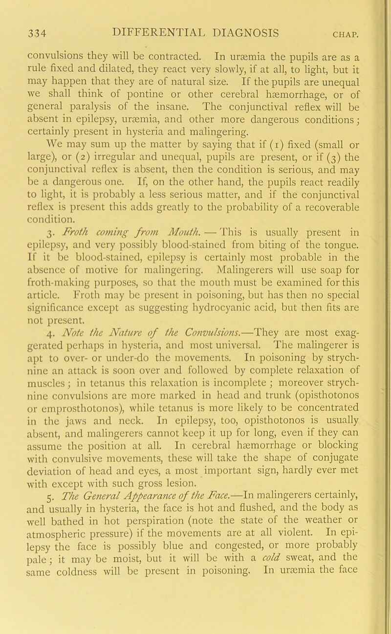 convulsions they will be contracted. In uraemia the pupils are as a rule fixed and dilated, they react very slowly, if at all, to light, but it may happen that they are of natural size. If the pupils are unequal we shall think of pontine or other cerebral haemorrhage, or of general paralysis of the insane. The conjunctival reflex will be absent in epilepsy, uraemia, and other more dangerous conditions; certainly present in hysteria and malingering. We may sum up the matter by saying that if (i) fixed (small or large), or (2) irregular and unequal, pupils are present, or if (3) the conjunctival reflex is absent, then the condition is serious, and may be a dangerous one. If, on the other hand, the pupils react readily to light, it is probably a less serious matter, and if the conjunctival reflex is present this adds greatly to the probability of a recoverable condition. 3. Froth coming from Mouth. — This is usually present in epilepsy, and very possibly blood-stained from biting of the tongue. If it be blood-stained, epilepsy is certainly most probable in the absence of motive for malingering. Malingerers will use soap for froth-making purposes, so that the mouth must be examined for this article. Froth may be present in poisoning, but has then no special significance except as suggesting hydrocyanic acid, but then fits are not present. 4. Note the Nature of the Convulsions.—They are most exag- gerated perhaps in hysteria, and most universal. The malingerer is apt to over- or under-do the movements. In poisoning by strych- nine an attack is soon over and followed by complete relaxation of muscles; in tetanus this relaxation is incomplete ; moreover strych- nine convulsions are more marked in head and trunk (opisthotonos or emprosthotonos), while tetanus is more likely to be concentrated in the jaws and neck. In epilepsy, too, opisthotonos is usually absent, and malingerers cannot keep it up for long, even if they can assume the position at all. In cerebral haemorrhage or blocking with convulsive movements, these will take the shape of conjugate deviation of head and eyes, a most important sign, hardly ever met with except with such gross lesion. 5. The General Appearance of the Face.—In malingerers certainly, and usually in hysteria, the face is hot and flushed, and the body as well bathed in hot perspiration (note the state of the weather or atmospheric pressure) if the movements are at all violent. In epi- lepsy the face is possibly blue and congested, or more probably pale; it may be moist, but it will be with a cold sweat, and the same coldness will be present in poisoning. In ursemia the face