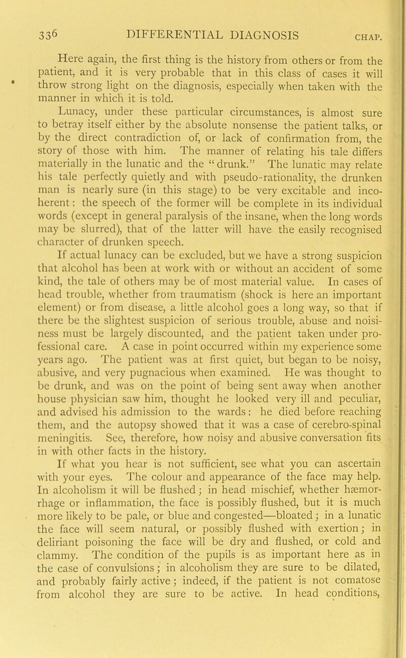 Here again, the first thing is the history from others or from the patient, and it is very probable that in this class of cases it will throw strong light on the diagnosis, especially when taken with the manner in which it is told. Lunacy, under these particular circumstances, is almost sure to betray itself either by the absolute nonsense the patient talks, or by the direct contradiction of, or lack of confirmation from, the story of those with him. The manner of relating his tale differs materially in the lunatic and the “drunk.” The lunatic may relate his tale perfectly quietly and with pseudo-rationality, the drunken man is nearly sure (in this stage) to be very excitable and inco- herent : the speech of the former will be complete in its individual words (except in general paralysis of the insane, when the long words may be slurred), that of the latter will have the easily recognised character of drunken speech. If actual lunacy can be excluded, but we have a strong suspicion that alcohol has been at work with or without an accident of some kind, the tale of others may be of most material value. In cases of head trouble, whether from traumatism (shock is here an important element) or from disease, a little alcohol goes a long way, so that if there be the slightest suspicion of serious trouble, abuse and noisi- ness must be largely discounted, and the patient taken under pro- fessional care. A case in point occurred within my experience some years ago. The patient was at first quiet, but began to be noisy, abusive, and very pugnacious when examined. He was thought to be drunk, and was on the point of being sent away when another house physician saw him, thought he looked very ill and peculiar, and advised his admission to the wards: he died before reaching them, and the autopsy showed that it was a case of cerebro-spinal meningitis. See, therefore, how noisy and abusive conversation fits in with other facts in the history. If what you hear is not sufficient, see what you can ascertain with your eyes. The colour and appearance of the face may help. In alcoholism it will be flushed; in head mischief, whether haemor- rhage or inflammation, the face is possibly flushed, but it is much more likely to be pale, or blue and congested—bloated; in a lunatic the face will seem natural, or possibly flushed with exertion; in deliriant poisoning the face will be dry and flushed, or cold and clammy. The condition of the pupils is as important here as in the case of convulsions; in alcoholism they are sure to be dilated, and probably fairly active; indeed, if the patient is not comatose from alcohol they are sure to be active. In head conditions,