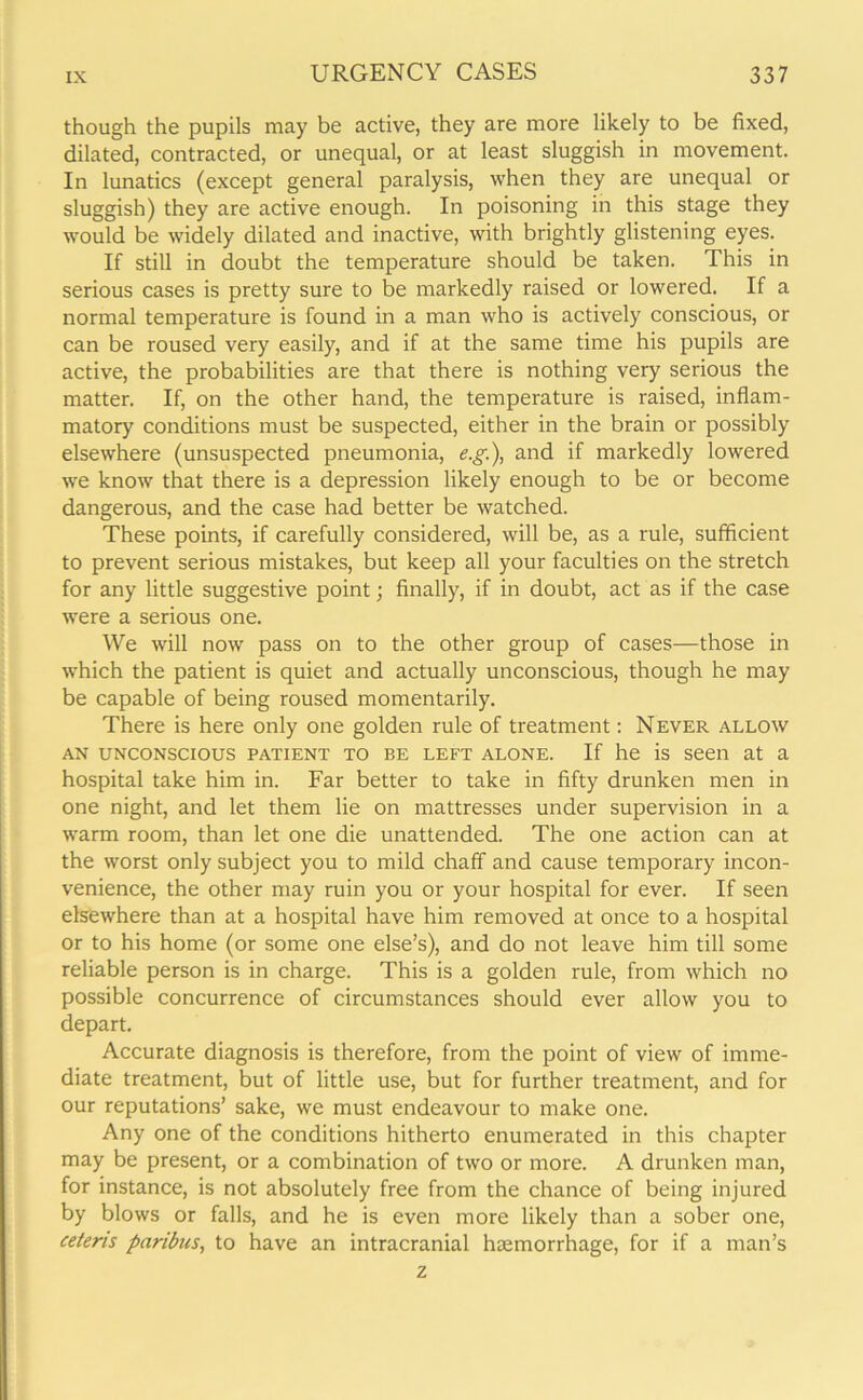 though the pupils may be active, they are more likely to be fixed, dilated, contracted, or unequal, or at least sluggish in movement. In lunatics (except general paralysis, when they are unequal or sluggish) they are active enough. In poisoning in this stage they would be widely dilated and inactive, with brightly glistening eyes. If still in doubt the temperature should be taken. This in serious cases is pretty sure to be markedly raised or lowered. If a normal temperature is found in a man who is actively conscious, or can be roused very easily, and if at the same time his pupils are active, the probabilities are that there is nothing very serious the matter. If, on the other hand, the temperature is raised, inflam- matory conditions must be suspected, either in the brain or possibly elsewhere (unsuspected pneumonia, e.g), and if markedly lowered we know that there is a depression likely enough to be or become dangerous, and the case had better be watched. These points, if carefully considered, will be, as a rule, sufficient to prevent serious mistakes, but keep all your faculties on the stretch for any little suggestive point; finally, if in doubt, act as if the case were a serious one. We will now pass on to the other group of cases—those in which the patient is quiet and actually unconscious, though he may be capable of being roused momentarily. There is here only one golden rule of treatment: Never allow an unconscious patient to be left alone. If he is seen at a hospital take him in. Far better to take in fifty drunken men in one night, and let them lie on mattresses under supervision in a warm room, than let one die unattended. The one action can at the worst only subject you to mild chaff and cause temporary incon- venience, the other may ruin you or your hospital for ever. If seen elsewhere than at a hospital have him removed at once to a hospital or to his home (or some one else’s), and do not leave him till some reliable person is in charge. This is a golden rule, from which no possible concurrence of circumstances should ever allow you to depart. Accurate diagnosis is therefore, from the point of view of imme- diate treatment, but of little use, but for further treatment, and for our reputations’ sake, we must endeavour to make one. Any one of the conditions hitherto enumerated in this chapter may be present, or a combination of two or more. A drunken man, for instance, is not absolutely free from the chance of being injured by blows or falls, and he is even more likely than a sober one, ceteris paribus, to have an intracranial haemorrhage, for if a man’s z