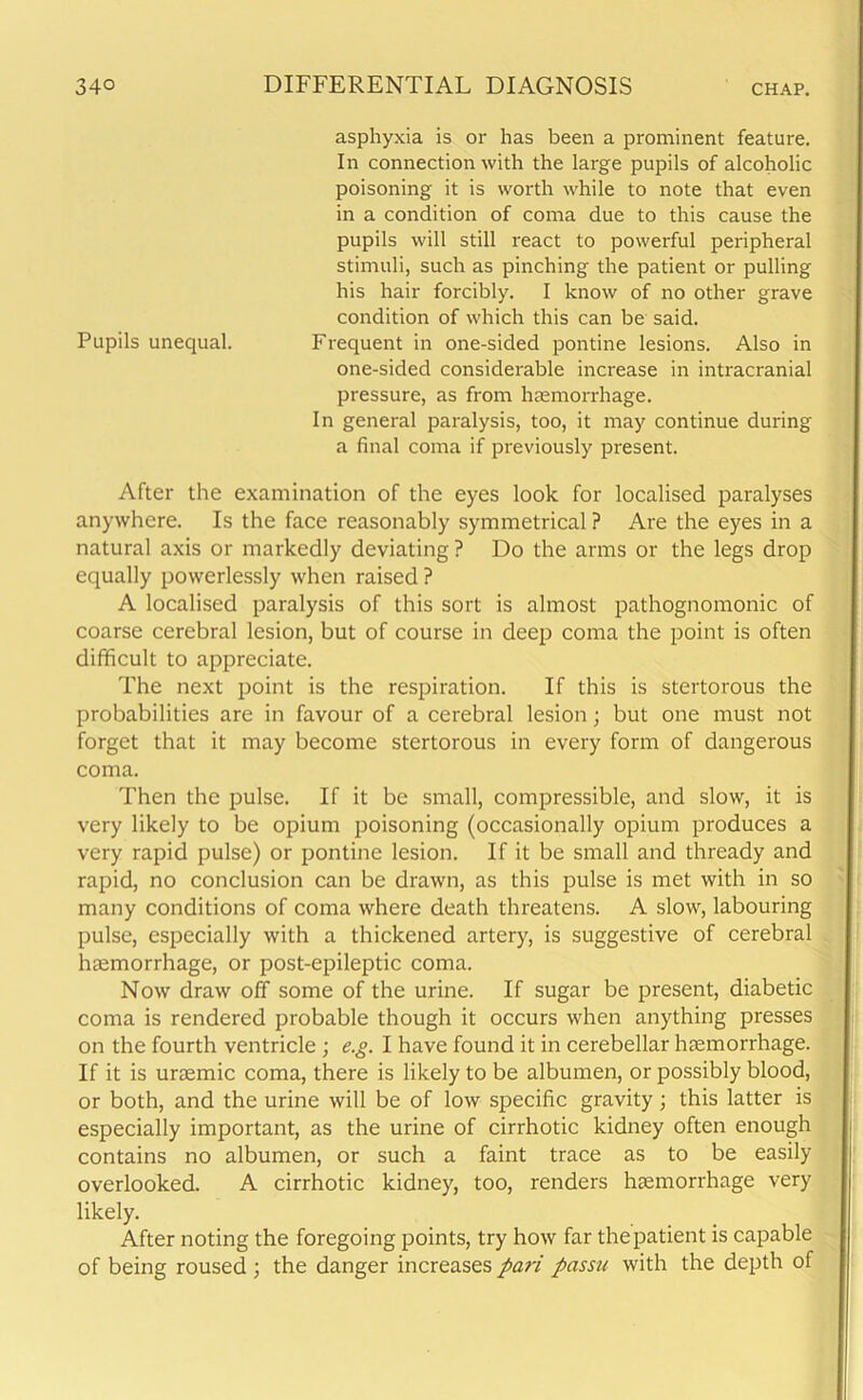 asphyxia is or has been a prominent feature. In connection with the large pupils of alcoholic poisoning it is worth while to note that even in a condition of coma due to this cause the pupils will still react to powerful peripheral stimuli, such as pinching the patient or pulling his hair forcibly. I know of no other grave condition of which this can be said. Pupils unequal. Frequent in one-sided pontine lesions. Also in one-sided considerable increase in intracranial pressure, as from haemorrhage. In general paralysis, too, it may continue during a final coma if previously present. After the examination of the eyes look for localised paralyses anywhere. Is the face reasonably symmetrical ? Are the eyes in a natural axis or markedly deviating? Do the arms or the legs drop equally powerlessly when raised ? A localised paralysis of this sort is almost pathognomonic of coarse cerebral lesion, but of course in deep coma the point is often difficult to appreciate. The next point is the respiration. If this is stertorous the probabilities are in favour of a cerebral lesion; but one must not forget that it may become stertorous in every form of dangerous coma. Then the pulse. If it be small, compressible, and slow, it is very likely to be opium poisoning (occasionally opium produces a very rapid pulse) or pontine lesion. If it be small and thready and rapid, no conclusion can be drawn, as this pulse is met with in so many conditions of coma where death threatens. A slow, labouring pulse, especially with a thickened artery, is suggestive of cerebral haemorrhage, or post-epileptic coma. Now draw off some of the urine. If sugar be present, diabetic coma is rendered probable though it occurs when anything presses on the fourth ventricle ; e.g. I have found it in cerebellar haemorrhage. If it is uraemic coma, there is likely to be albumen, or possibly blood, or both, and the urine will be of low specific gravity; this latter is especially important, as the urine of cirrhotic kidney often enough contains no albumen, or such a faint trace as to be easily overlooked. A cirrhotic kidney, too, renders haemorrhage very likely. After noting the foregoing points, try how far the patient is capable of being roused ; the danger increases pa,7-i passu with the depth of