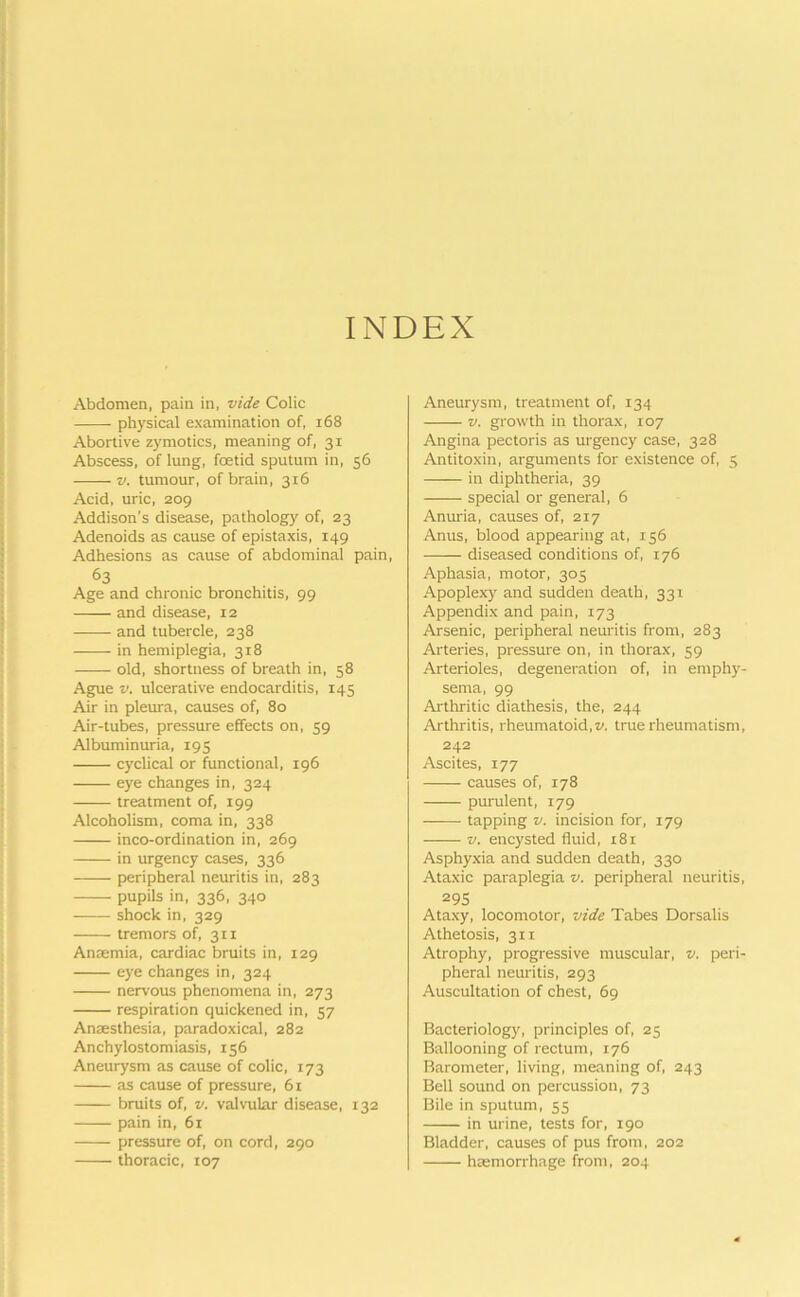 INDEX Abdomen, pain in, vide Colic physical examination of, 168 Abortive zymotics, meaning of, 31 Abscess, of lung, foetid sputum in, 56 -—— v. tumour, of brain, 316 Acid, uric, 209 Addison’s disease, pathology of, 23 Adenoids as cause of epistaxis, 149 Adhesions as cause of abdominal pain, 63 Age and chronic bronchitis, 99 —— and disease, 12 and tubercle, 238 in hemiplegia, 318 old, shortness of breath in, 58 Ague v. ulcerative endocarditis, 145 Air in pleura, causes of, 80 Air-tubes, pressure effects on, 59 Albuminuria, 195 cyclical or functional, 196 eye changes in, 324 treatment of, 199 Alcoholism, coma in, 338 inco-ordination in, 269 in urgency cases, 336 peripheral neuritis in, 283 pupils in, 336, 340 shock in, 329 tremors of, 311 Anaemia, cardiac bruits in, 129 eye changes in, 324 nervous phenomena in, 273 respiration quickened in, 57 Anaesthesia, paradoxical, 282 Anchylostomiasis, 156 Aneurysm as cause of colic, 173 as cause of pressure, 61 bruits of, v. valvular disease, 132 pain in, 61 pressure of, on cord, 290 thoracic, 107 Aneurysm, treatment of, 134 v. growth in thorax, 107 Angina pectoris as urgency case, 328 Antitoxin, arguments for existence of, 5 in diphtheria, 39 special or general, 6 Anuria, causes of, 217 Anus, blood appearing at, 156 —— diseased conditions of, 176 Aphasia, motor, 305 Apoplexy and sudden death, 331 Appendix and pain, 173 Arsenic, peripheral neuritis from, 283 Arteries, pressure on, in thorax, 59 Arterioles, degeneration of, in emphy- sema, 99 Arthritic diathesis, the, 244 Arthritis, rheumatoid,z>. true rheumatism, 242 Ascites, 177 causes of, 178 purulent, 179 tapping v. incision for, 179 v. encysted fluid, r8i Asphyxia and sudden death, 330 Ataxic paraplegia v. peripheral neuritis, 295 Ataxy, locomotor, vide Tabes Dorsalis Athetosis, 311 Atrophy, progressive muscular, v. peri- pheral neuritis, 293 Auscultation of chest, 69 Bacteriology, principles of, 25 Ballooning of rectum, 176 Barometer, living, meaning of, 243 Bell sound on percussion, 73 Bile in sputum, 55 in urine, tests for, 190 Bladder, causes of pus from, 202 haemorrhage from, 204