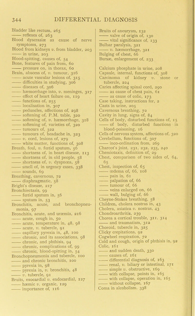 Bladder like rectum, 265 reflexes of, 263 Blood dyscrasiae as cause of nerve symptoms, 273 Blood from kidneys v. from bladder, 203 in urine, 203 Blood-spitting, causes of, 54 Bone, features of pain from, 60 pressure on, in thorax, 60 Brain, abscess of, v. tumour, 316 acute vascular lesions of, 315 difficulties in studying, 306 diseases of, 306 haemorrhage into, v. meninges, 317 effect of heart failure on, 119 functions of, 255 localisation in, 307 peduncles, affections of, 298 softening of, P.M. table, 320 softening of, v. haemorrhage, 318 softening of, varieties of, 320 tumours of, 322 tumours of, headache in, 323 v. cord, lesions of, 279 white matter, functions of, 308 Breath, foul, v. foetid sputum, 56 shortness of, in heart disease, 113 shortness of, in old people, 58 shortness of, v. dyspnoea, 58 smell of, in urgency cases, 338 sounds, 69 Breathing, cavernous, 72 diaphragmatic, 58 Bright's disease, 217 Bronchiectasis, 99 foetid sputum in, 56 sputum in, 53 Bronchitis, acute, and bronchopneu- monia, 97 Bronchitis, acute, and urcemia, 216 acute, cough in, 50 acute, temperature in, 48, 98 acute, v. tubercle, 91 capillary pyrexia in, 48, 100 chronic, and its associations, 98 chronic, and phthisis, 94 chronic, complications of, 99 chronic, blood-spitting in, 54 Bronchopneumonia and tubercle, 100 and chronic bronchitis, too pyrexia in, 98 pyrexia in, v. bronchitis, 48 v. tubercle, 91 Bruits, exocardial v. endocardial, 127 hsemic v. organic, 129 importance of, 116 Bruits of aneurysm, 132 valve of origin of, 130 vital significance of, 133 Bulbar paralysis, 321 v. haemorrhage, 321 Bulging of chest, 66 Bursae, enlargement of, 233 Calcium phosphate in urine, 208 Capsule, internal, functions of, 308 Carcinoma of kidney v. stone or tubercle, 224 Caries affecting spinal cord, 290 as cause of chest pain, 61 as cause of colic, 173 Case taking, instructions for, 2 Casts in urine, 205 Cavernous breathing, 72 Cavity in lung, signs of, 84 Cells of body, disturbed functions of, 15 of body, disturbed functions in blood-poisoning, 16 Cells of nervous system, affections of, 320 Cerebellum, functions of, 307 inco-ordination from, 269 Charcot’s joint, 231, 232, 235, 240 Chemiotaxis, definition of, 29 Chest, comparison of two sides of, 64, 65 Chest, inspection of, 65 oedema of, 66, 108 pain in, 61 palpation of, 66 tumour of, 66 veins enlarged on, 66 wall, bulging of, 66 Cheyne-Stokes breathing, 58 Children, cholera nostras in, 43 Cholera, asiatica v. nostras, 43 Chondroarthritis, 239 Chorea a cortical trouble, 311, 314 and traumatism, 312 Choroid, tubercle in, 325 Clicky crepitations, 92 Cogwheel respiration, 72 Cold and cough, origin of phthisis in, 92 Colic, 161 and sudden death, 330 causes of, 161 differential diagnosis of, 163 renal, v. biliary or intestinal, 171 simple v. obstructive, 169 with collapse, points in, 165 with collapse, operation in, 165 without collapse, 167 Coma in alcoholism. 338