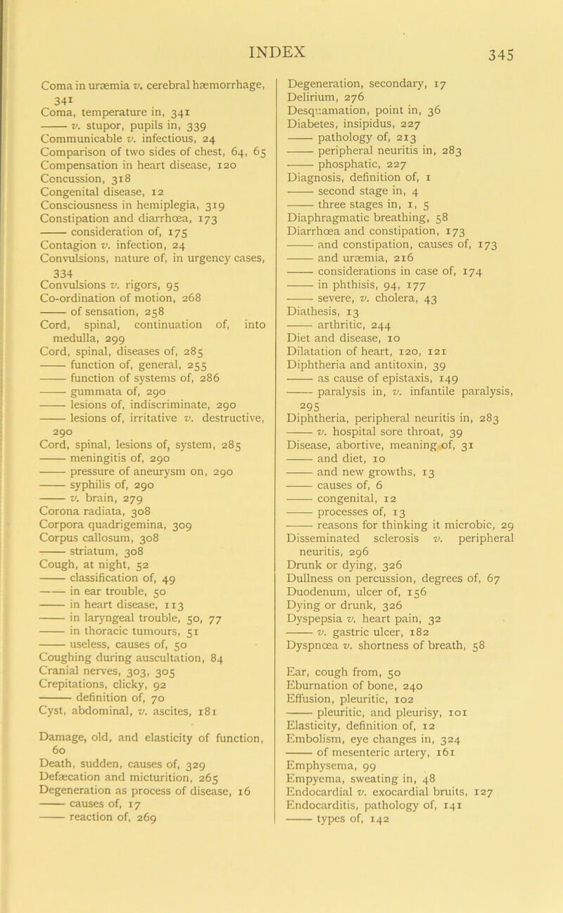 Coma in uraemia v. cerebral haemorrhage, 34i Coma, temperature in, 341 v. stupor, pupils in, 339 Communicable v. infectious, 24 Comparison of two sides of chest, 64, 65 Compensation in heart disease, 120 Concussion, 318 Congenital disease, 12 Consciousness in hemiplegia, 319 Constipation and diarrhoea, 173 consideration of, 175 Contagion v. infection, 24 Convulsions, nature of, in urgency cases, 334 Convulsions v. rigors, 95 Co-ordination of motion, 268 of sensation, 258 Cord, spinal, continuation of, into medulla, 299 Cord, spinal, diseases of, 285 function of, general, 255 function of systems of, 286 gummata of, 290 lesions of, indiscriminate, 290 lesions of, irritative v. destructive, 290 Cord, spinal, lesions of, system, 285 meningitis of, 290 pressure of aneurysm on, 290 syphilis of, 290 v. brain, 279 Corona radiata, 308 Corpora quadrigemina, 309 Corpus callosum, 308 striatum, 308 Cough, at night, 52 classification of, 49 in ear trouble, 50 in heart disease, 113 in laryngeal trouble, 50, 77 in thoracic tumours, 51 useless, causes of, 50 Coughing during auscultation, 84 Cranial nerves, 303, 305 Crepitations, dicky, 92 definition of, 70 Cyst, abdominal, v. ascites, 181 Damage, old, and elasticity of function, 60 Death, sudden, causes of, 329 Defaecation and micturition, 265 Degeneration as process of disease, 16 causes of, 17 reaction of, 269 Degeneration, secondary, 17 Delirium, 276 Desquamation, point in, 36 Diabetes, insipidus, 227 pathology of, 213 peripheral neuritis in, 283 phosphatic, 227 Diagnosis, definition of, 1 second stage in, 4 three stages in, 1, 5 Diaphragmatic breathing, 58 Diarrhoea and constipation, 173 and constipation, causes of, 173 and uraemia, 216 -—— considerations in case of, 174 in phthisis, 94, 177 severe, v. cholera, 43 Diathesis, 13 arthritic, 244 Diet and disease, 10 Dilatation of heart, 120, 121 Diphtheria and antitoxin, 39 as cause of epistaxis, 149 paralysis in, v. infantile paralysis, 295 Diphtheria, peripheral neuritis in, 283 v. hospital sore throat, 39 Disease, abortive, meaning of, 31 and diet, 10 and new growths, 13 causes of, 6 congenital, 12 processes of, 13 reasons for thinking it microbic, 29 Disseminated sclerosis v. peripheral neuritis, 296 Drunk or dying, 326 Dullness on percussion, degrees of, 67 Duodenum, ulcer of, 156 Dying or drunk, 326 Dyspepsia v. heart pain, 32 v. gastric ulcer, 182 Dyspnoea v. shortness of breath, 58 Ear, cough from, 50 Eburnation of bone, 240 Effusion, pleuritic, 102 pleuritic, and pleurisy, 101 Elasticity, definition of, 12 Embolism, eye changes in, 324 of mesenteric artery, 161 Emphysema, 99 Empyema, sweating in, 48 Endocardial v. exocardial bruits, 127 Endocarditis, pathology of, 141 types of, 142