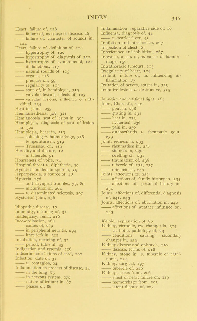 Heart, failure of, 118 failure of, as cause of disease, 18 failure of, character of sounds in, 124 Heart, failure of, definition of, 120 hypertrophy of, 120 hypertrophy of, diagnosis of, 122 hypertrophy of, symptoms of, 121 its functions, 117 natural sounds of, 115 organs, 118 pressure on, 59 regularity of, 115 state of, in hemiplegia, 319 valvular lesions, effects of, 125 valvular lesions, influence of indi- vidual, 134 Heat in joints, 233 Hemiansesthesia, 308, 311 Hemianopsia, seat of lesion in, 303 Hemiplegia, diagnosis of seat of lesion in, 302 Hemiplegia, heart in, 319 softening v. haemorrhage, 318 temperature in, 319 Trousseau on, 319 Heredity and disease, 12 in tubercle, 91 Hoarseness of voice, 74 Hospital throat v. diphtheria, 39 Hydatid hooklets in sputum, 55 Hyperpyrexia, a source of, 48 Hysteria, 276 and laryngeal troubles, 79, 80 micturition in, 264 v. disseminated sclerosis, 297 Hysterical joint, 236 Idiopathic disease, 10 Immunity, meaning of, 31 Inadequacy, renal, 216 Inco-ordination, 268 causes of, 269 in peripheral neuritis, 294 knee jerk in, 311 Incubation, meaning of, 31 period, table of, 33 Indigestion and urremia, 216 Indiscriminate lesions of cord, 290 Infection, date of, 31 v. contagion, 24 Inflammation as process of disease, 14 in the lung, 85 in nervous system, 270 nature of irritant in, 87 phases of, 86 Inflammation, reparative side of, 16 Influenza, diagnosis of, 44 v. scarlet fever, 45 Inhibition and interference, 267 Inspection of chest, 65 Interference and inhibition, 267 Intestine, ulcers of, as cause of haemor- rhage, 156 Intrathoracic tumours, 105 Irregularity of heart, 124 Irritant, nature of, as influencing in- flammation, 87 Irritation of nerves, stages in, 315 Irritative lesions v. destructive, 315 Jaundice and artificial light, 167 Joint, Charcot's, 240 gout in, 238 grating in, 231 heat in, 233 hysterical, 236 pain in, 230 osteoarthritis v. rheumatic gout, 239 Joint, redness in, 233 rheumatism in, 238 stiffness in, 230 swelling of, 231 traumatism of, 236 tubercle of, 232, 237 uric acid in, 240 Joints, affections of, 229 ——- affections of, family history in, 234 affections of, personal history in, 234 Joints, affections of, differential diagnosis of, 241, 243 Joints, affections of, eburnation in, 240 affections of, weather influence on, 243 Keloid, explanation of, 86 Kidney, cirrhotic, eye changes in, 324 cirrhotic, pathology of, 23 conditions causing secondary changes in, 222 Kidney disease and epistaxis, 150 disease, forms of, 218 Kidney, stone in, v. tubercle or carci- noma, 224 Kidney, surgical, 197 tubercle of, 226 Kidneys, casts from, 206 effect of heart failure on, 119 hEemorrhage from, 205 latent disease of, 223