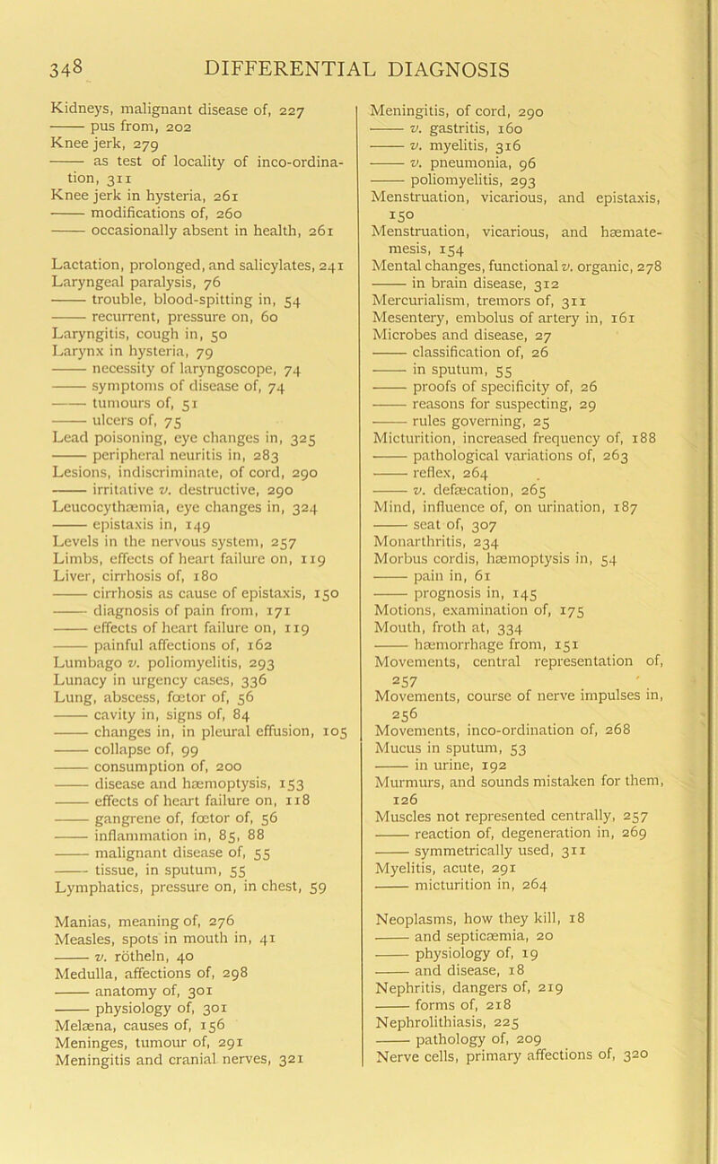 Kidneys, malignant disease of, 227 pus from, 202 Knee jerk, 279 as test of locality of inco-ordina- tion, 311 Knee jerk in hysteria, 261 modifications of, 260 occasionally absent in health, 261 Lactation, prolonged, and salicylates, 241 Laryngeal paralysis, 76 trouble, blood-spitting in, 54 recurrent, pressure on, 60 Laryngitis, cough in, 50 Larynx in hysteria, 79 necessity of laryngoscope, 74 symptoms of disease of, 74 tumours of, 51 ulcers of, 75 Lead poisoning, eye changes in, 325 peripheral neuritis in, 283 Lesions, indiscriminate, of cord, 290 irritative v. destructive, 290 Leucocythcemia, eye changes in, 324 epistaxis in, 149 Levels in the nervous system, 257 Limbs, effects of heart failure on, 119 Liver, cirrhosis of, 180 cirrhosis as cause of epistaxis, 150 diagnosis of pain from, 171 effects of heart failure on, 119 painful affections of, 162 Lumbago v. poliomyelitis, 293 Lunacy in urgency cases, 336 Lung, abscess, foetor of, 56 cavity in, signs of, 84 changes in, in pleural effusion, 105 collapse of, 99 consumption of, 200 disease and haemoptysis, 153 effects of heart failure on, 118 gangrene of, foetor of, 56 inflammation in, 85, 88 malignant disease of, 55 tissue, in sputum, 55 Lymphatics, pressure on, in chest, 59 Manias, meaning of, 276 Measles, spots in mouth in, 41 v. rotheln, 40 Medulla, affections of, 298 anatomy of, 301 physiology of, 301 Melaena, causes of, 156 Meninges, tumour of, 291 Meningitis and cranial nerves, 321 Meningitis, of cord, 290 v. gastritis, 160 v. myelitis, 3x6 v. pneumonia, 96 poliomyelitis, 293 Menstruation, vicarious, and epistaxis, 150 Menstruation, vicarious, and haemate- mesis, 154 Mental changes, functional v. organic, 278 in brain disease, 312 Mercurialism, tremors of, 311 Mesentery, embolus of artery in, 161 Microbes and disease, 27 classification of, 26 in sputum, 55 proofs of specificity of, 26 reasons for suspecting, 29 rules governing, 25 Micturition, increased frequency of, 188 pathological variations of, 263 reflex, 264 v. defalcation, 265 Mind, influence of, on urination, 187 seat of, 307 Monarthritis, 234 Morbus cordis, haemoptysis in, 54 pain in, 61 prognosis in, 145 Motions, examination of, 175 Mouth, froth at, 334 haemorrhage from, 151 Movements, central representation of, 257 Movements, course of nerve impulses in, 256 Movements, inco-ordination of, 268 Mucus in sputum, 53 in urine, 192 Murmurs, and sounds mistaken for them, 126 Muscles not represented centrally, 257 reaction of, degeneration in, 269 symmetrically used, 311 Myelitis, acute, 291 micturition in, 264 Neoplasms, how they kill, 18 and septicaemia, 20 physiology of, 19 and disease, 18 Nephritis, dangers of, 219 forms of, 218 Nephrolithiasis, 225 pathology of, 209 Nerve cells, primary affections of, 320