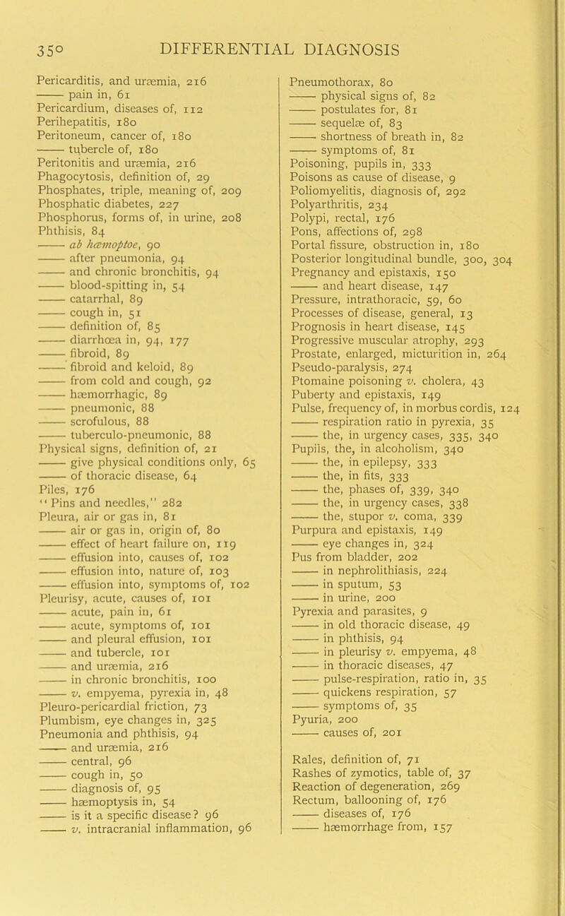 Pericarditis, and uraemia, 216 pain in, 61 Pericardium, diseases of, 112 Perihepatitis, 180 Peritoneum, cancer of, 180 tubercle of, 180 Peritonitis and uraemia, 216 Phagocytosis, definition of, 29 Phosphates, triple, meaning of, 209 Phosphatic diabetes, 227 Phosphorus, forms of, in urine, 208 Phthisis, 84 ab hcsmoptoe, 90 after pneumonia, 94 and chronic bronchitis, 94 blood-spitting in, 54 catarrhal, 89 cough in, 51 definition of, 85 diarrhoea in, 94, 177 fibroid, 89 fibroid and keloid, 89 from cold and cough, 92 haemorrhagic, 89 pneumonic, 88 scrofulous, 88 tuberculo-pneumonic, 88 Physical signs, definition of, 21 give physical conditions only, 65 of thoracic disease, 64 Piles, 176 “ Pins and needles,” 282 Pleura, air or gas in, 81 air or gas in, origin of, 80 effect of heart failure on, 119 effusion into, causes of, 102 effusion into, nature of, 103 effusion into, symptoms of, 102 Pleurisy, acute, causes of, 101 acute, pain in, 61 acute, symptoms of, 101 and pleural effusion, xox and tubercle, 101 and uraemia, 216 in chronic bronchitis, 100 v. empyema, pyrexia in, 48 Pleuro-pericardial friction, 73 Plumbism, eye changes in, 325 Pneumonia and phthisis, 94 and uraemia, 216 central, 96 cough in, 50 diagnosis of, 95 haemoptysis in, 54 is it a specific disease ? 96 v. intracranial inflammation, 96 Pneumothorax, 80 ——- physical signs of, 82 postulates for, 81 sequel® of, 83 shortness of breath in, 82 symptoms of, 81 Poisoning, pupils in, 333 Poisons as cause of disease, 9 Poliomyelitis, diagnosis of, 292 Polyarthritis, 234 Polypi, rectal, 176 Pons, affections of, 298 Portal fissure, obstruction in, 180 Posterior longitudinal bundle, 300, 304 Pregnancy and epistaxis, 150 and heart disease, 147 Pressure, intrathoracic, 59, 60 Processes of disease, general, 13 Prognosis in heart disease, 145 Progressive muscular atrophy, 293 Prostate, enlarged, micturition in, 264 Pseudo-paralysis, 274 Ptomaine poisoning v. cholera, 43 Puberty and epistaxis, 149 Pulse, frequency of, in morbus cordis, 124 respiration ratio in pyrexia, 35 the, in urgency cases, 335, 340 Pupils, the, in alcoholism, 340 the, in epilepsy, 333 the, in fits, 333 the, phases of, 339, 340 the, in urgency cases, 338 the, stupor v. coma, 339 Purpura and epistaxis, 149 eye changes in, 324 Pus from bladder, 202 in nephrolithiasis, 224 in sputum, 53 in urine, 200 Pyrexia and parasites, 9 in old thoracic disease, 49 in phthisis, 94 in pleurisy v. empyema, 48 in thoracic diseases, 47 pulse-respiration, ratio in, 35 quickens respiration, 57 symptoms of, 35 Pyuria, 200 causes of, 201 Rales, definition of, 71 Rashes of zymotics, table of, 37 Reaction of degeneration, 269 Rectum, ballooning of, 176 diseases of, 176 haemorrhage from, 157