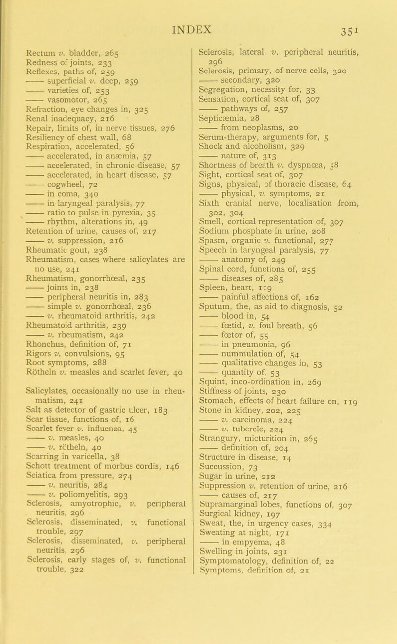 Rectum v. bladder, 265 Redness of joints, 233 Reflexes, paths of, 239 superficial v. deep, 259 varieties of, 253 vasomotor, 265 Refraction, eye changes in, 325 Renal inadequacy, 216 Repair, limits of, in nerve tissues, 276 Resiliency of chest wall, 68 Respiration, accelerated, 56 accelerated, in anaemia, 57 accelerated, in chronic disease, 57 accelerated, in heart disease, 57 cogwheel, 72 in coma, 340 in laryngeal paralysis, 77 ratio to pulse in pyrexia, 35 rhythm, alterations in, 49 Retention of urine, causes of, 217 v. suppression, 216 Rheumatic gout, 238 Rheumatism, cases where salicylates are no use, 241 Rheumatism, gonorrhoeal, 235 joints in, 238 peripheral neuritis in, 283 simple v. gonorrhoeal, 236 v. rheumatoid arthritis, 242 Rheumatoid arthritis, 239 v. rheumatism, 242 Rhonchus, definition of, 71 Rigors v. convulsions, 95 Root symptoms, 288 Rotheln v. measles and scarlet fever, 40 Salicylates, occasionally no use in rheu- matism, 241 Salt as detector of gastric ulcer, 183 Scar tissue, functions of, 16 Scarlet fever v. influenza, 45 v. measles, 40 v. rotheln, 40 Scarring in varicella, 38 Schott treatment of morbus cordis, 146 Sciatica from pressure, 274 v. neuritis, 284 v. poliomyelitis, 293 Sclerosis, amyotrophic, v. peripheral neuritis, 296 Sclerosis, disseminated, v. functional trouble, 297 Sclerosis, disseminated, v. peripheral neuritis, 296 Sclerosis, early stages of, v. functional trouble, 322 Sclerosis, lateral, v, peripheral neuritis, 296 Sclerosis, primary, of nerve cells, 320 secondary, 320 Segregation, necessity for, 33 Sensation, cortical seat of, 307 pathways of, 257 Septicaemia, 28 from neoplasms, 20 Serum-therapy, arguments for, 5 Shock and alcoholism, 329 nature of, 313 Shortness of breath v. dyspnoea, 58 Sight, cortical seat of, 307 Signs, physical, of thoracic disease, 64 physical, v, symptoms, 21 Sixth cranial nerve, localisation from, 302, 304 Smell, cortical representation of, 307 Sodium phosphate in urine, 208 Spasm, organic v. functional, 277 Speech in laryngeal paralysis, 77 anatomy of, 249 Spinal cord, functions of, 255 diseases of, 285 Spleen, heart, 119 painful affections of, 162 Sputum, the, as aid to diagnosis, 52 blood in, 54 foetid, v. foul breath, 56 foetor of, ss in pneumonia, 96 nummulation of, 54 qualitative changes in, 53 quantity of, 53 Squint, inco-ordination in, 269 Stiffness of joints, 230 Stomach, effects of heart failure on, 119 Stone in kidney, 202, 225 v. carcinoma, 224 v. tubercle, 224 Strangury, micturition in, 265 definition of, 204 Structure in disease, 14 Succussion, 73 Sugar in urine, 212 Suppression v. retention of urine, 216 causes of, 217 Supramarginal lobes, functions of, 307 Surgical kidney, 197 Sweat, the, in urgency cases, 334 Sweating at night, 171 in empyema, 48 Swelling in joints, 231 Symptomatology, definition of, 22 Symptoms, definition ol, 21